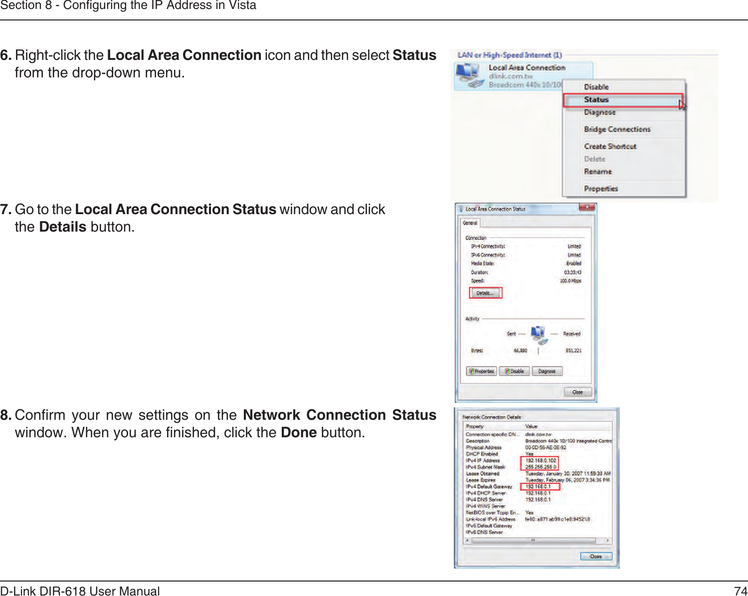 74D-Link DIR-618 User ManualSection 8 - Conguring the IP Address in Vista6. Right-click the Local Area Connection icon and then select Statusfrom the drop-down menu. 7. Go to the Local Area Connection Status window and clickthe Details button. 8. Conrm your new settings on the Network Connection Status window. When you are nished, click the Done button. 