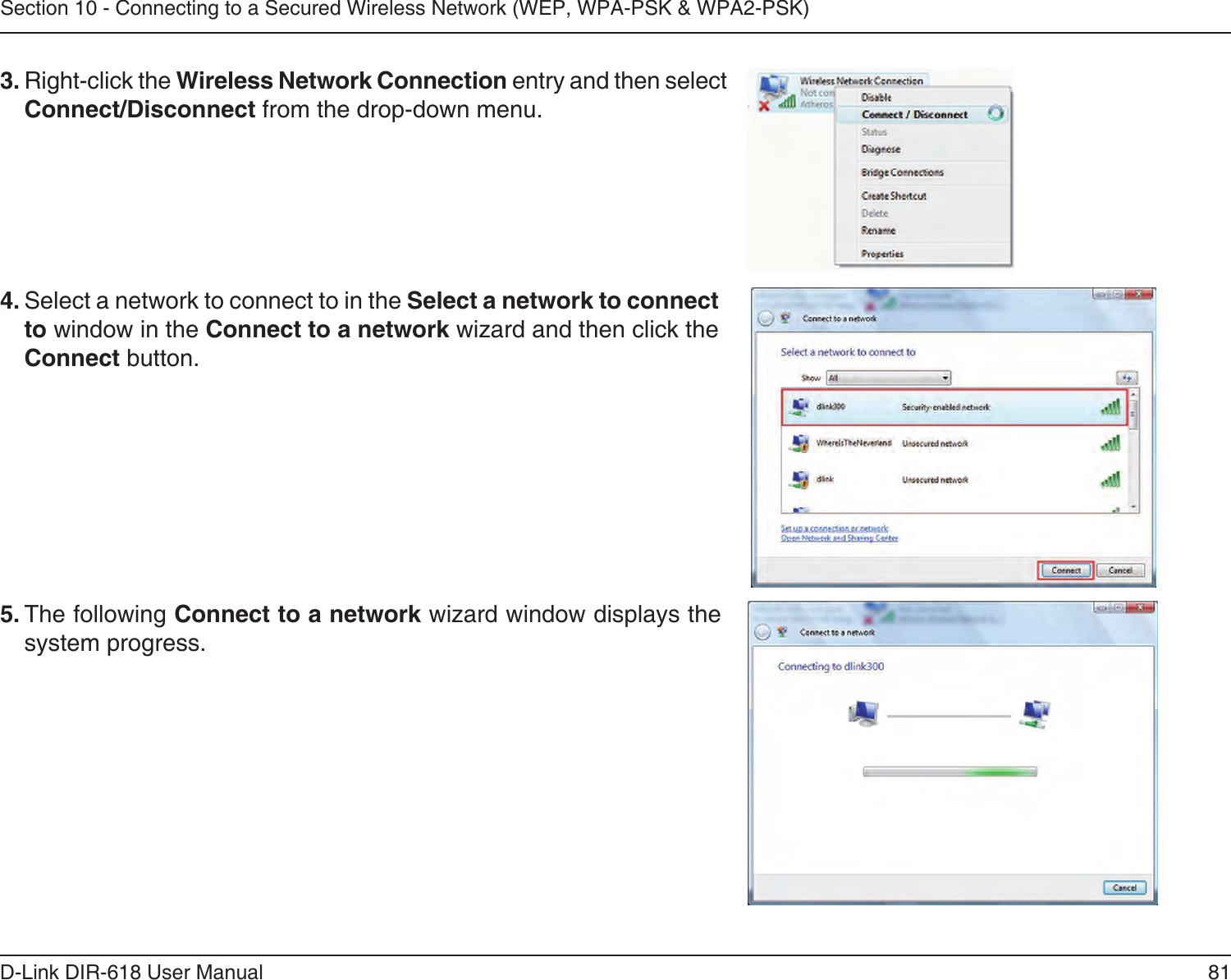 81D-Link DIR-618 User ManualSection 10 - Connecting to a Secured Wireless Network (WEP, WPA-PSK &amp; WPA2-PSK)4. Select a network to connect to in the Select a network to connectto window in the Connect to a network wizard and then click theConnect button. 5. The following Connect to a network wizard window displays thesystem progress. 3. Right-click the Wireless Network Connection entry and then selectConnect/Disconnect from the drop-down menu. 
