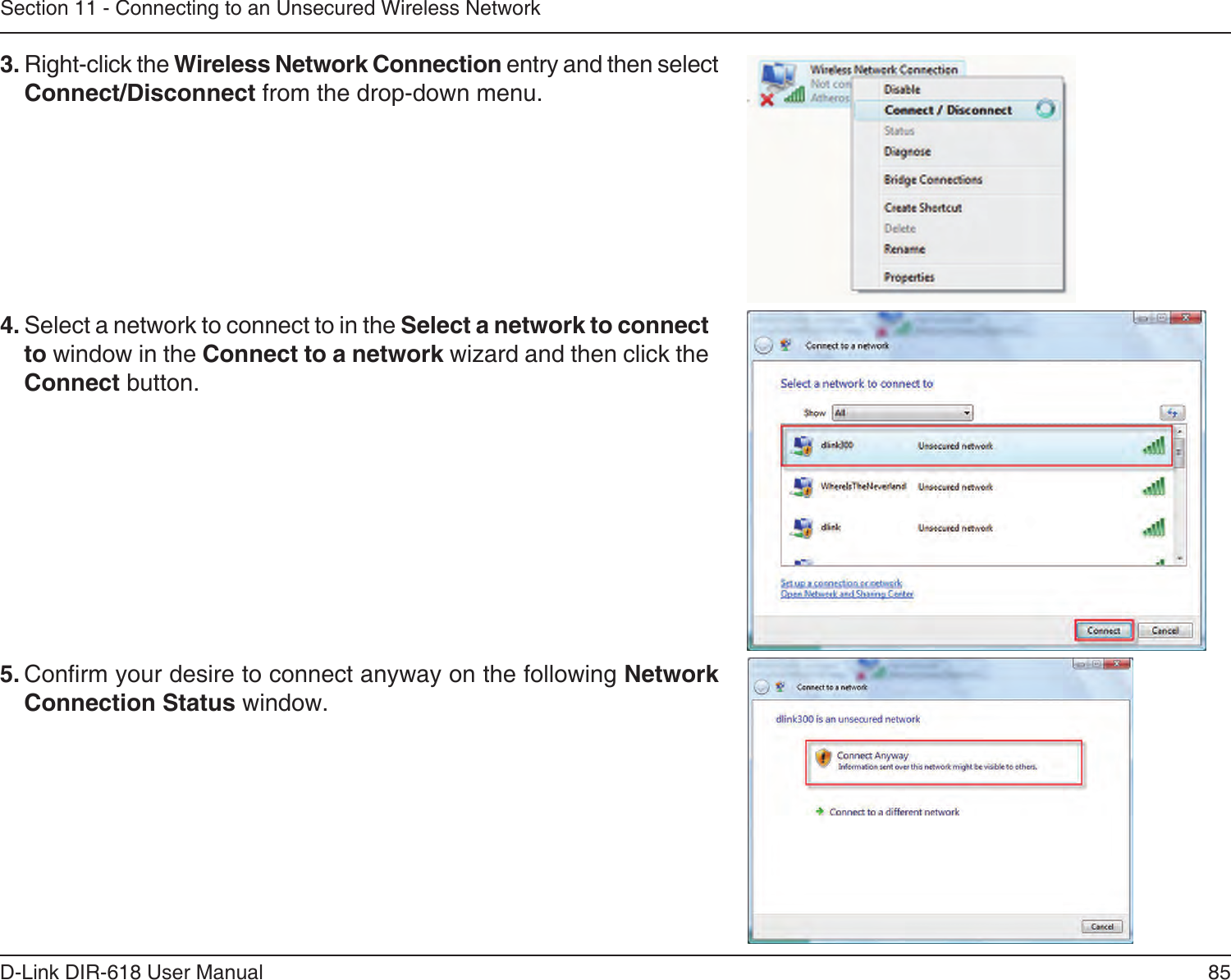 85D-Link DIR-618 User ManualSection 11 - Connecting to an Unsecured Wireless Network3. Right-click the Wireless Network Connection entry and then selectConnect/Disconnect from the drop-down menu. 4. Select a network to connect to in the Select a network to connectto window in the Connect to a network wizard and then click theConnect button. 5. Conrm your desire to connect anyway on the following Network Connection Status window.  