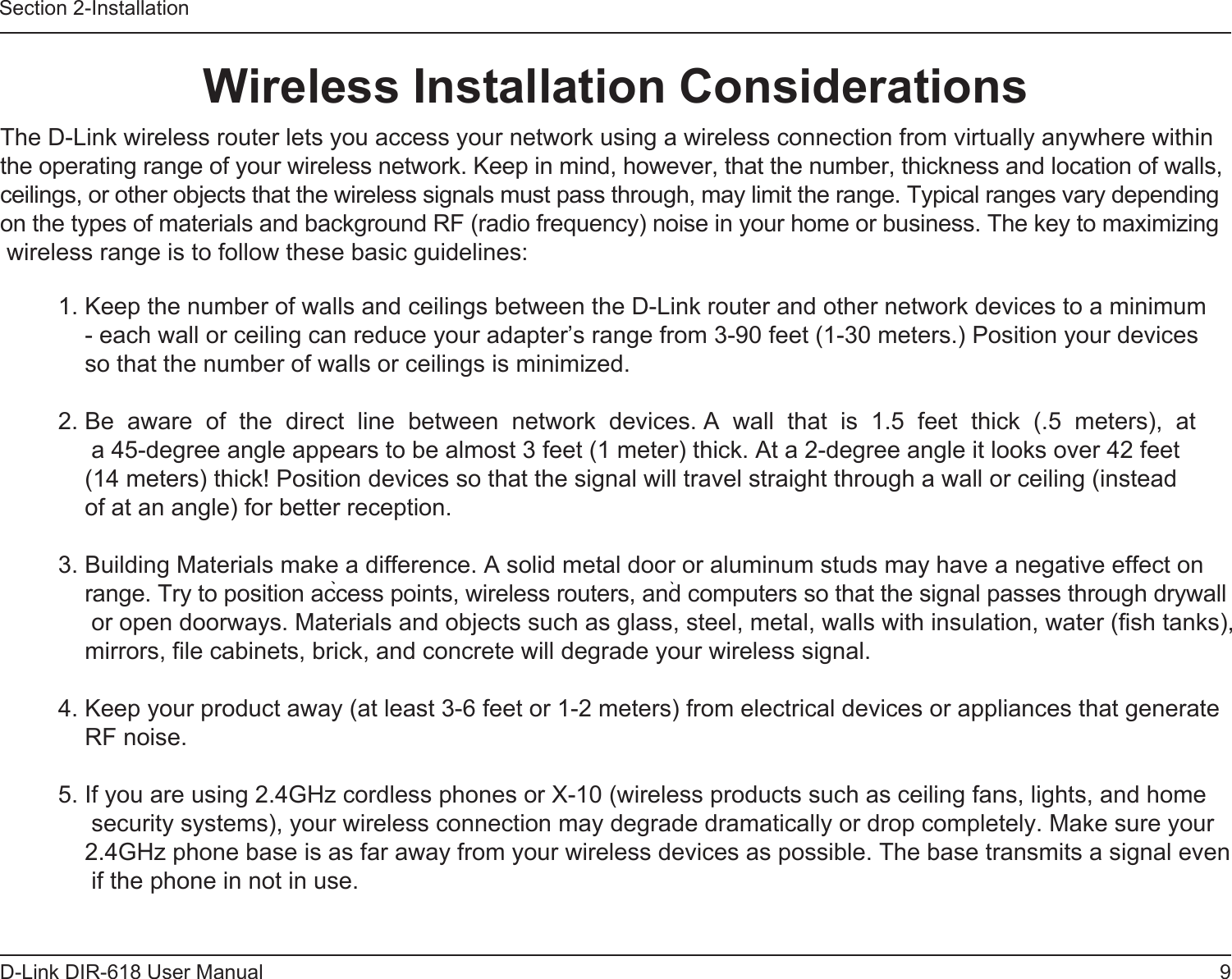 9D-Link DIR-618 User ManualSection 2-InstallationWireless Installation Considerations               The D-Link wireless router lets you access your network using a wireless connection from virtually anywhere withinthe operating range of your wireless network. Keep in mind, however, that the number, thickness and location of walls, ceilings, or other objects that the wireless signals must pass through, may limit the range. Typical ranges vary dependingon the types of materials and background RF (radio frequency) noise in your home or business. The key to maximizing wireless range is to follow these basic guidelines: 1. Keep the number of walls and ceilings between the D-Link router and other network devices to a minimum- each wall or ceiling can reduce your adapter’s range from 3-90 feet (1-30 meters.) Position your devicesso that the number of walls or ceilings is minimized.2. Be  aware  of  the  direct  line  between  network  devices. A  wall  that  is  1.5  feet  thick  (.5  meters),  at  a 45-degree angle appears to be almost 3 feet (1 meter) thick. At a 2-degree angle it looks over 42 feet(14 meters) thick! Position devices so that the signal will travel straight through a wall or ceiling (insteadof at an angle) for better reception.3. Building Materials make a difference. A solid metal door or aluminum studs may have a negative effect on range. Try to position access points, wireless routers, and computers so that the signal passes through drywall or open doorways. Materials and objects such as glass, steel, metal, walls with insulation, water (fish tanks), mirrors, file cabinets, brick, and concrete will degrade your wireless signal.4. Keep your product away (at least 3-6 feet or 1-2 meters) from electrical devices or appliances that generate RF noise.5. If you are using 2.4GHz cordless phones or X-10 (wireless products such as ceiling fans, lights, and home security systems), your wireless connection may degrade dramatically or drop completely. Make sure your 2.4GHz phone base is as far away from your wireless devices as possible. The base transmits a signal even if the phone in not in use.      