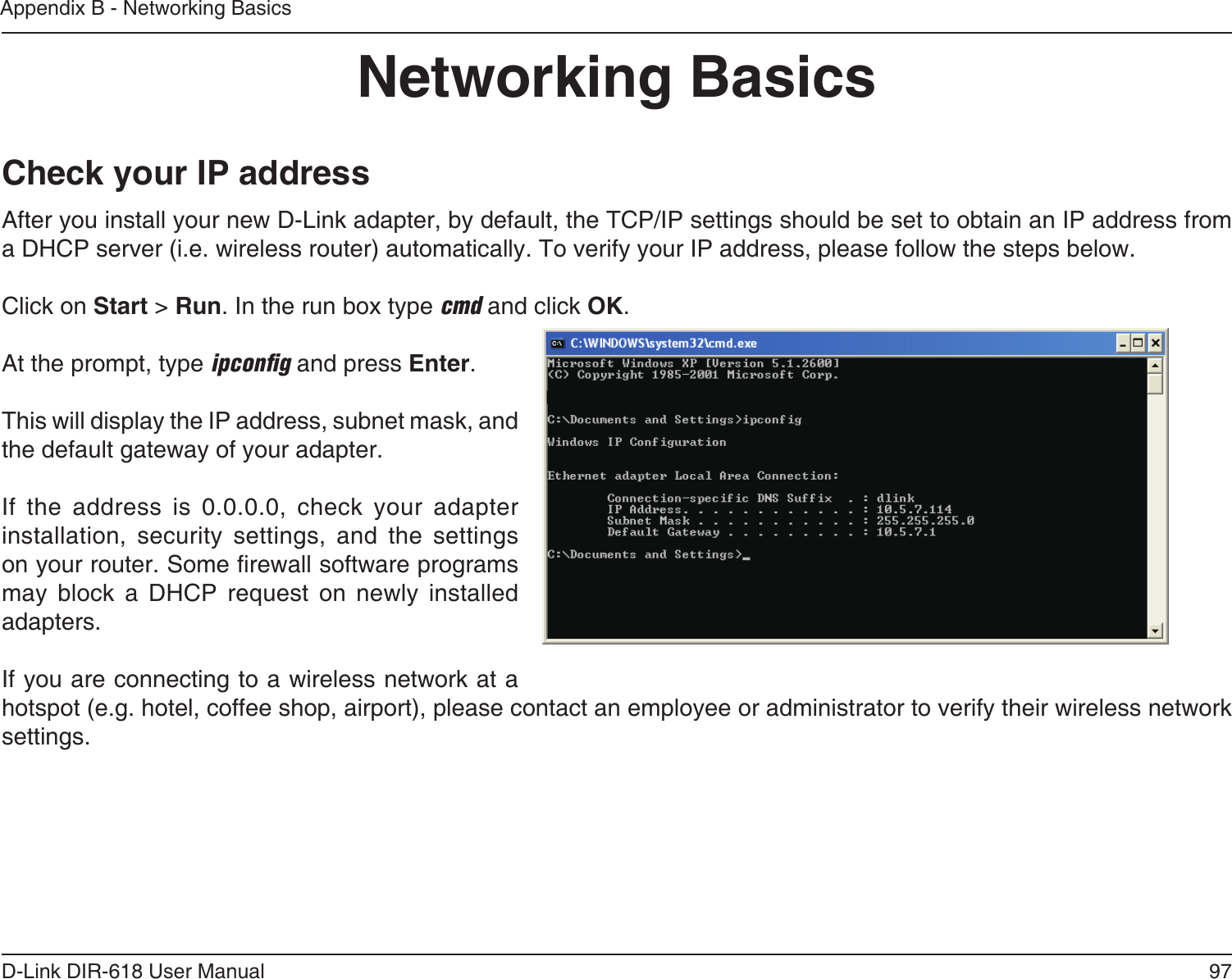 97D-Link DIR-618 User ManualAppendix B - Networking BasicsNetworking BasicsCheck your IP addressAfter you install your new D-Link adapter, by default, the TCP/IP settings should be set to obtain an IP address from a DHCP server (i.e. wireless router) automatically. To verify your IP address, please follow the steps below.Click on Start &gt; Run. In the run box type cmd and click OK.At the prompt, type ipconﬁg and press Enter.This will display the IP address, subnet mask, and the default gateway of your adapter.If the address is 0.0.0.0, check your adapter installation, security settings, and the settings on your router. Some rewall software programs may  block  a  DHCP  request  on  newly  installedadapters. If you are connecting to a wireless network at a hotspot (e.g. hotel, coffee shop, airport), please contact an employee or administrator to verify their wireless network settings.