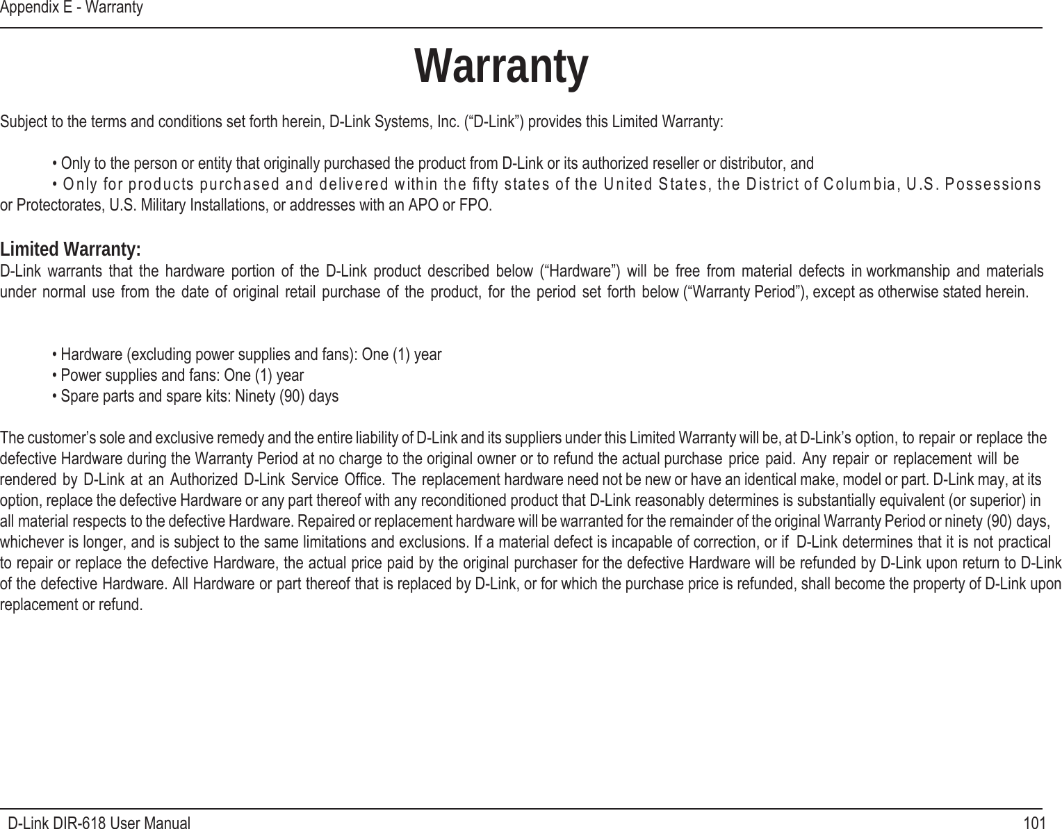 101D-Link DIR-618 User ManualAppendix E - WarrantyWarrantySubject to the terms and conditions set forth herein, D-Link Systems, Inc. (“D-Link”) provides this Limited Warranty: • Only to the person or entity that originally purchased the product from D-Link or its authorized reseller or distributor, and     snoissessoP .S.U ,aibmuloC fo tcirtsiD eht ,setatS detinU eht fo setats ytfﬁ eht nihtiw dereviled dna desahcrup stcudorp rof ylnO •or Protectorates, U.S. Military Installations, or addresses with an APO or FPO.Limited Warranty:D-Link  warrants  that  the hardware portion  of  the D-Link  product  described below (“Hardware”) will be  free  from material defects  in workmanship  and  materials under  normal  use  from  the  date  of  original retail  purchase  of  the  product,  for  the  period  set  forth  below (“Warranty Period”), except as otherwise stated herein.   • Hardware (excluding power supplies and fans): One (1) year • Power supplies and fans: One (1) year • Spare parts and spare kits: Ninety (90) daysThe customer’s sole and exclusive remedy and the entire liability of D-Link and its suppliers under this Limited Warranty will be, at D-Link’s option, to repair or replace thedefective Hardware during the Warranty Period at no charge to the original owner or to refund the actual purchase  price  paid. Any  repair  or replacement  will  be rendered by  D-Link at an  Authorized D-Link  Service  Ofﬁce. The  replacement hardware need not be new or have an identical make, model or part. D-Link may, at its option, replace the defective Hardware or any part thereof with any reconditioned product that D-Link reasonably determines is substantially equivalent (or superior) in all material respects to the defective Hardware. Repaired or replacement hardware will be warranted for the remainder of the original Warranty Period or ninety (90) days, whichever is longer, and is subject to the same limitations and exclusions. If a material defect is incapable of correction, or if  D-Link determines that it is not practical to repair or replace the defective Hardware, the actual price paid by the original purchaser for the defective Hardware will be refunded by D-Link upon return to D-Link of the defective Hardware. All Hardware or part thereof that is replaced by D-Link, or for which the purchase price is refunded, shall become the property of D-Link uponreplacement or refund.   