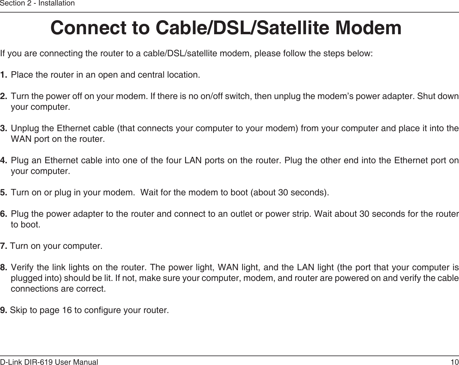 10D-Link DIR-619 User ManualSection 2 - InstallationIf you are connecting the router to a cable/DSL/satellite modem, please follow the steps below:1. Place the router in an open and central location. 2. Turn the power off on your modem. If there is no on/off switch, then unplug the modem’s power adapter. Shut down your computer.3. Unplug the Ethernet cable (that connects your computer to your modem) from your computer and place it into the WAN port on the router.  4. Plug an Ethernet cable into one of the four LAN ports on the router. Plug the other end into the Ethernet port on your computer.5. Turn on or plug in your modem.  Wait for the modem to boot (about 30 seconds). 6. Plug the power adapter to the router and connect to an outlet or power strip. Wait about 30 seconds for the router to boot. 7. Turn on your computer. 8. Verify the link lights on the router. The power light, WAN light, and the LAN light (the port that your computer is plugged into) should be lit. If not, make sure your computer, modem, and router are powered on and verify the cable connections are correct. 9. Skip to page 16 to congure your router. Connect to Cable/DSL/Satellite Modem