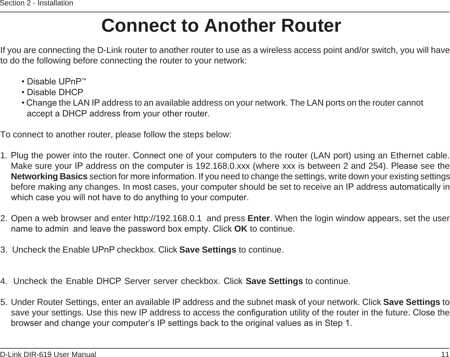 11D-Link DIR-619 User ManualSection 2 - InstallationIf you are connecting the D-Link router to another router to use as a wireless access point and/or switch, you will have to do the following before connecting the router to your network:• Disable UPnP™• Disable DHCP• Change the LAN IP address to an available address on your network. The LAN ports on the router cannot accept a DHCP address from your other router.To connect to another router, please follow the steps below:1. Plug the power into the router. Connect one of your computers to the router (LAN port) using an Ethernet cable. Make sure your IP address on the computer is 192.168.0.xxx (where xxx is between 2 and 254). Please see the Networking Basics section for more information. If you need to change the settings, write down your existing settings before making any changes. In most cases, your computer should be set to receive an IP address automatically in which case you will not have to do anything to your computer.2. Open a web browser and enter http://192.168.0.1  and press Enter. When the login window appears, set the user name to admin  and leave the password box empty. Click OK to continue.3.  Uncheck the Enable UPnP checkbox. Click Save Settings to continue. 4.  Uncheck the Enable DHCP Server server checkbox. Click Save Settings to continue.5. Under Router Settings, enter an available IP address and the subnet mask of your network. Click Save Settings to save your settings. Use this new IP address to access the conﬁguration utility of the router in the future. Close the browser and change your computer’s IP settings back to the original values as in Step 1.Connect to Another Router