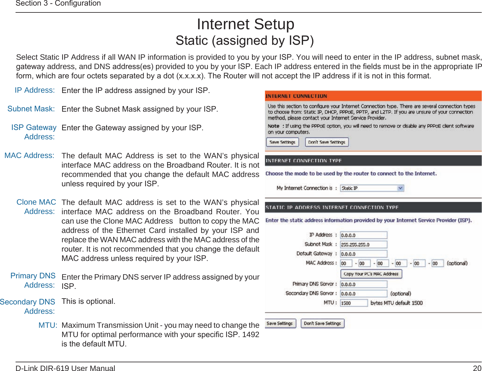20D-Link DIR-619 User ManualSection 3 - ConﬁgurationEnter the IP address assigned by your ISP.Enter the Subnet Mask assigned by your ISP.Enter the Gateway assigned by your ISP.The default MAC Address is set to the WAN’s  physical interface MAC address on the Broadband Router. It is not recommended that you change the default MAC address unless required by your ISP.The default MAC  address is set  to the WAN’s physical interface MAC address  on the  Broadband Router. You can use the Clone MAC Address  button to copy the MAC address of the  Ethernet Card installed  by your ISP and replace the WAN MAC address with the MAC address of the router. It is not recommended that you change the default MAC address unless required by your ISP.Enter the Primary DNS server IP address assigned by your ISP.This is optional.Maximum Transmission Unit - you may need to change the MTU for optimal performance with your speciﬁc ISP. 1492 is the default MTU.IP Address:Subnet Mask:ISP Gateway Address:MAC Address:Clone MAC Address:Primary DNS Address:Secondary DNS Address:MTU:Internet SetupStatic (assigned by ISP)Select Static IP Address if all WAN IP information is provided to you by your ISP. You will need to enter in the IP address, subnet mask, gateway address, and DNS address(es) provided to you by your ISP. Each IP address entered in the ﬁelds must be in the appropriate IP form, which are four octets separated by a dot (x.x.x.x). The Router will not accept the IP address if it is not in this format.