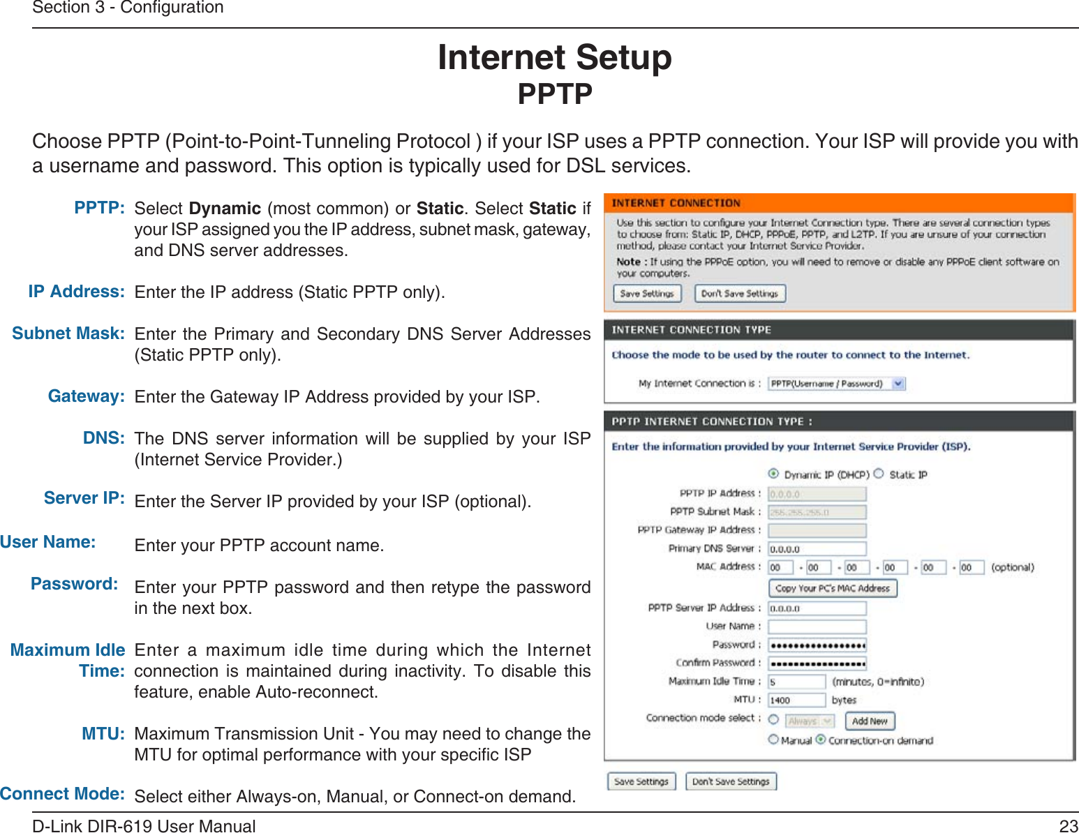 23D-Link DIR-619 User ManualSection 3 - CongurationSelect Dynamic (most common) or Static. Select Static if your ISP assigned you the IP address, subnet mask, gateway, and DNS server addresses.Enter the IP address (Static PPTP only).Enter the Primary and  Secondary  DNS Server Addresses (Static PPTP only).Enter the Gateway IP Address provided by your ISP.The  DNS  server  information  will  be  supplied  by  your  ISP (Internet Service Provider.)Enter the Server IP provided by your ISP (optional).Enter your PPTP account name.Enter your PPTP password and then retype the password in the next box.Enter a maximum idle time during which the Internet connection  is  maintained  during  inactivity.  To  disable  this feature, enable Auto-reconnect.Maximum Transmission Unit - You may need to change the MTU for optimal performance with your specic ISP Select either Always-on, Manual, or Connect-on demand.PPTP:IP Address:Subnet Mask:Gateway:DNS:Internet SetupPPTPChoose PPTP (Point-to-Point-Tunneling Protocol ) if your ISP uses a PPTP connection. Your ISP will provide you witha username and password. This option is typically used for DSL services. Server IP:       User Name:         Password:Maximum Idle Time:MTU:Connect Mode:
