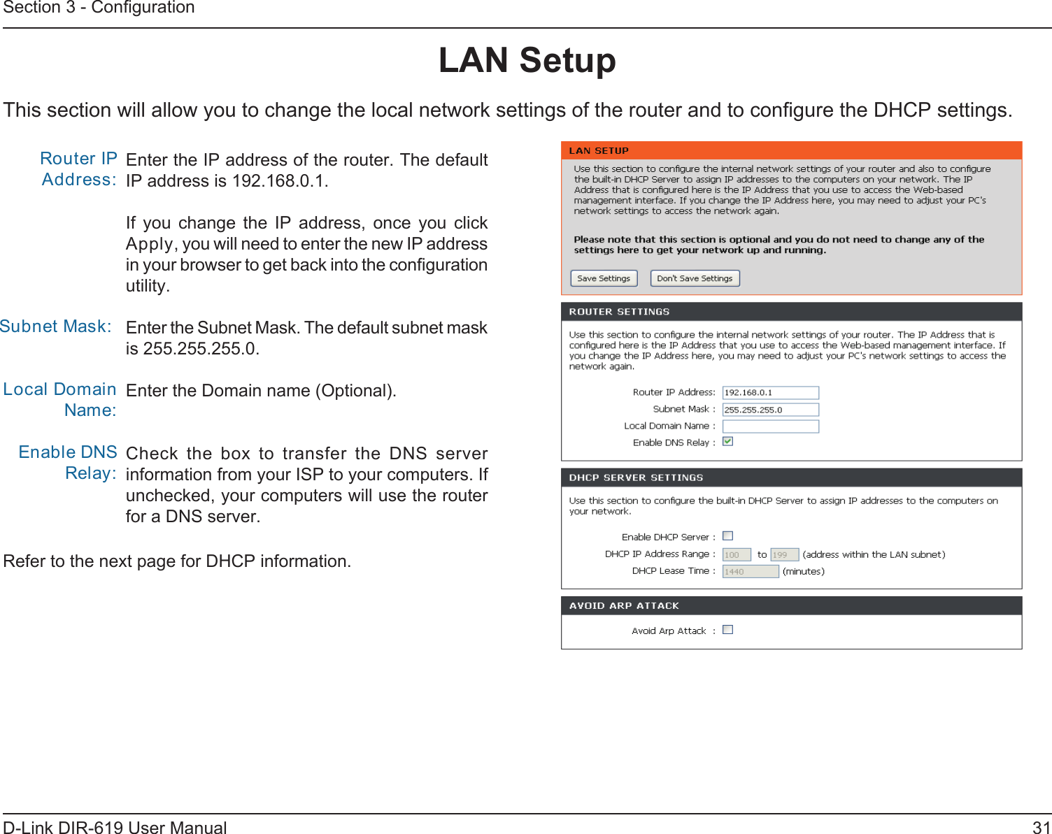31D-Link DIR-619 User ManualSection 3 - ConﬁgurationThis section will allow you to change the local network settings of the router and to conﬁgure the DHCP settings.LAN SetupEnter the IP address of the router. The defaultIP address is 192.168.0.1.If  you  change  the  IP  address,  once  you  click Apply, you will need to enter the new IP address in your browser to get back into the conﬁguration utility.Enter the Subnet Mask. The default subnet maskis 255.255.255.0.Enter the Domain name (Optional).Check  the  box  to  transfer  the  DNS  server information from your ISP to your computers. Ifunchecked, your computers will use the router for a DNS server.Router IP Address: Subnet Mask:Local Domain Name:Enable DNS Relay:Refer to the next page for DHCP information.