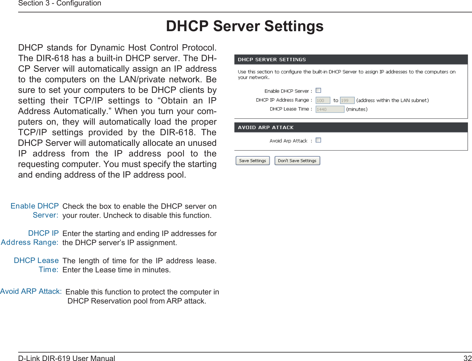 32D-Link DIR-619 User ManualSection 3 - ConﬁgurationCheck the box to enable the DHCP server on your router. Uncheck to disable this function.Enter the starting and ending IP addresses forthe DHCP server’s IP assignment.The  length  of  time  for  the  IP  address  lease.Enter the Lease time in minutes.Enable DHCP Server:DHCP IPAddress Range:DHCP Lease TimAvoid ARP Attack:e:DHCP Server SettingsDHCP  stands  for  Dynamic  Host  Control  Protocol.The DIR-618 has a built-in DHCP server. The DH-CP Server will automatically assign an IP addressto  the  computers  on  the  LAN/private  network.  Besure to set your computers to be DHCP clients bysetting  their  TCP/IP  settings  to  “Obtain  an  IPAddress Automatically.” When you turn your com-puters  on,  they  will  automatically  load  the  proper TCP/IP  settings  provided  by  the  DIR-618.  TheDHCP Server will automatically allocate an unusedIP  address  from  the  IP  address  pool  to  therequesting computer. You must specify the startingand ending address of the IP address pool.Enable this function to protect the computer in DHCP Reservation pool from ARP attack. 