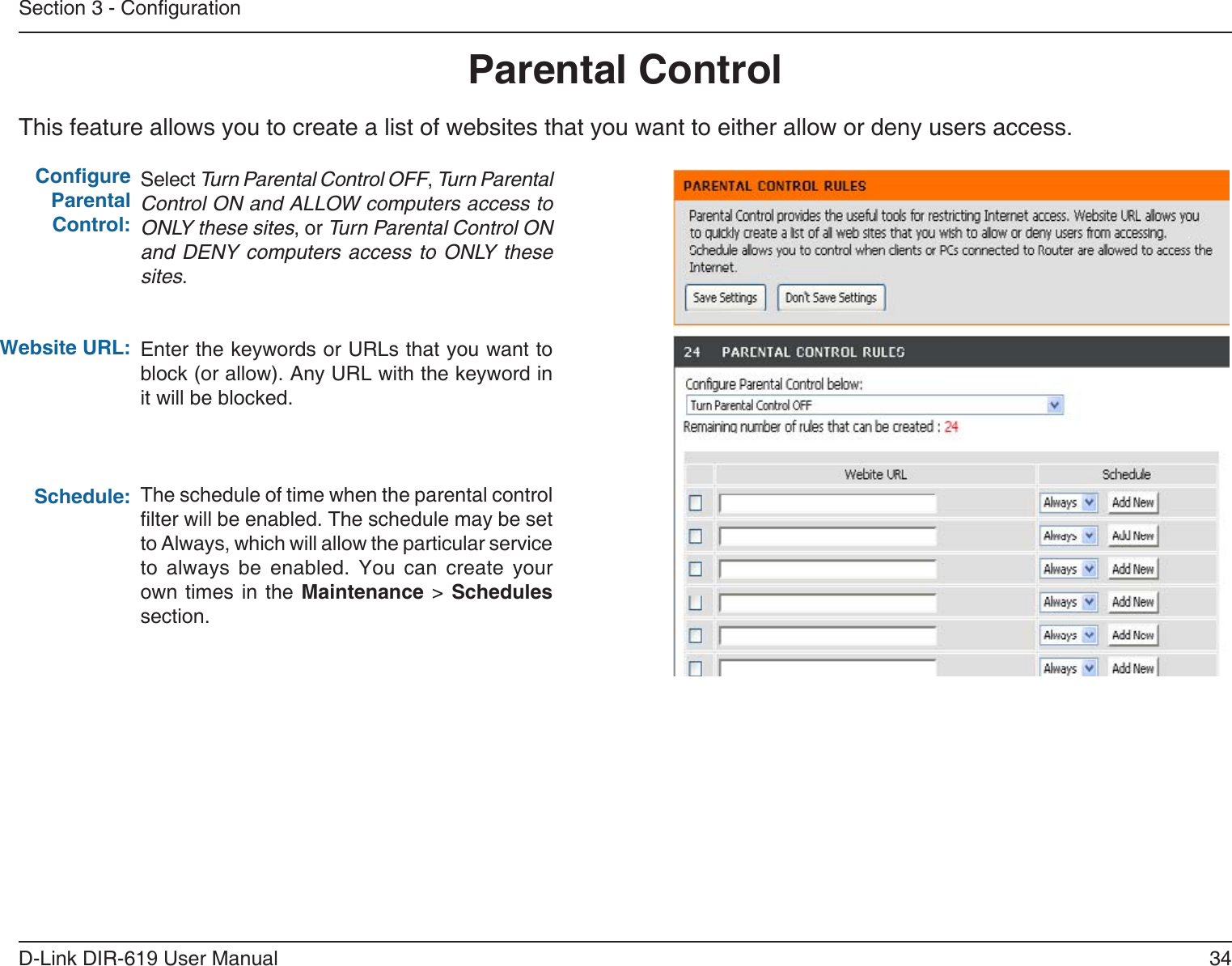 34D-Link DIR-619 User ManualSection 3 - CongurationThis feature allows you to create a list of websites that you want to either allow or deny users access.Parental ControlSelect Turn Parental Control OFF, Turn ParentalControl ON and ALLOW computers access toONLY these sites, or Turn Parental Control ONand DENY computers  access to ONLY thesesites.Enter the keywords or URLs that you want toblock (or allow). Any URL with the keyword init will be blocked.The schedule of time when the parental controllter will be enabled. The schedule may be set to Always, which will allow the particular service to  always  be  enabled.  You  can  create  yourown times in the Maintenance &gt; Schedules section.Congure Parental Control:Website URL:Schedule: