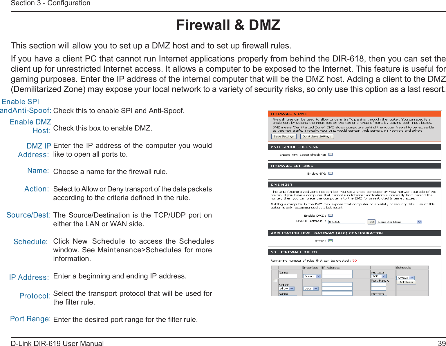 39D-Link DIR-619 User ManualSection 3 - ConﬁgurationFirewall &amp; DMZThis section will allow you to set up a DMZ host and to set up ﬁrewall rules.If you have a client PC that cannot run Internet applications properly from behind the DIR-618, then you can set the client up for unrestricted Internet access. It allows a computer to be exposed to the Internet. This feature is useful for gaming purposes. Enter the IP address of the internal computer that will be the DMZ host. Adding a client to the DMZ(Demilitarized Zone) may expose your local network to a variety of security risks, so only use this option as a last resort.Check this to enable SPI and Anti-Spoof.Check this box to enable DMZ.Enter the IP address of the computer you would like to open all ports to.Choose a name for the ﬁrewall rule.Select to Allow or Deny transport of the data packets according to the criteria deﬁned in the rule. The  Source/Destination  is  the TCP/UDP port on either the LAN or WAN side.Click  New  Schedule  to  access  the  Schedules window. See Maintenance&gt;Schedules for more information.Enter a beginning and ending IP address.Select the transport protocol that will be used for the ﬁlter rule.Enter the desired port range for the ﬁlter rule.Enable DMZ Host:DMZ IP Address:Name:Action:Source/Dest:Schedule:IP Address:Protocol:Port Range: Enable SPI andAnti-Spoof:    