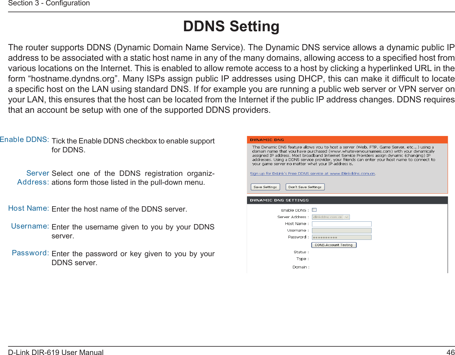 46D-Link DIR-619 User ManualSection 3 - ConﬁgurationDDNS SettingTick the Enable DDNS checkbox to enable support for DDNS.Select  one  of  the  DDNS  registration  organiz-ations form those listed in the pull-down menu. Enter the host name of the DDNS server.Enter the username given to you by your DDNSserver.Enter the password or key given to  you  by  yourDDNS server.Enable DDNS:Server Address:Host Name:Username:Password:The router supports DDNS (Dynamic Domain Name Service). The Dynamic DNS service allows a dynamic public IPaddress to be associated with a static host name in any of the many domains, allowing access to a speciﬁed host from various locations on the Internet. This is enabled to allow remote access to a host by clicking a hyperlinked URL in theform “hostname.dyndns.org”. Many ISPs assign public IP addresses using DHCP, this can make it difﬁcult to locate a speciﬁc host on the LAN using standard DNS. If for example you are running a public web server or VPN server on your LAN, this ensures that the host can be located from the Internet if the public IP address changes. DDNS requires that an account be setup with one of the supported DDNS providers.