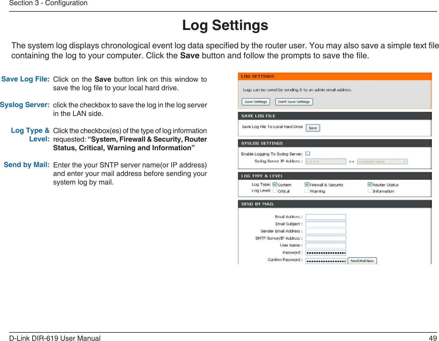 49D-Link DIR-619 User ManualSection 3 - CongurationLog SettingsClick on the  Save button link  on this window  tosave the log le to your local hard drive.click the checkbox to save the log in the log server in the LAN side.Click the checkbox(es) of the type of log information requested: “System, Firewall &amp; Security, Router Status, Critical, Warning and Information”Enter the your SNTP server name(or IP address)and enter your mail address before sending yoursystem log by mail.Save Log File:Syslog Server:Log Type &amp; Level:Send by Mail:The system log displays chronological event log data specied by the router user. You may also save a simple text le containing the log to your computer. Click the Save button and follow the prompts to save the le.