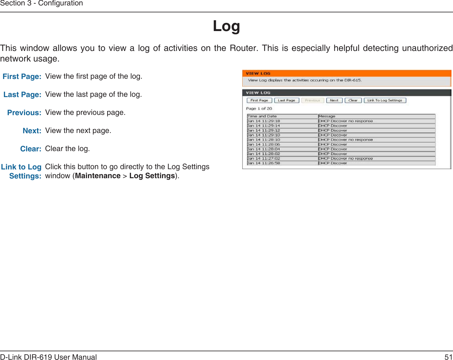 51D-Link DIR-619 User ManualSection 3 - CongurationLogFirst Page:Last Page:Previous:Next:Clear:Link to Log Settings:View the rst page of the log.View the last page of the log.View the previous page.View the next page.Clear the log.Click this button to go directly to the Log Settings window (Maintenance &gt; Log Settings).This window allows you to view a log of activities on the Router. This is especially helpful detecting unauthorizednetwork usage.