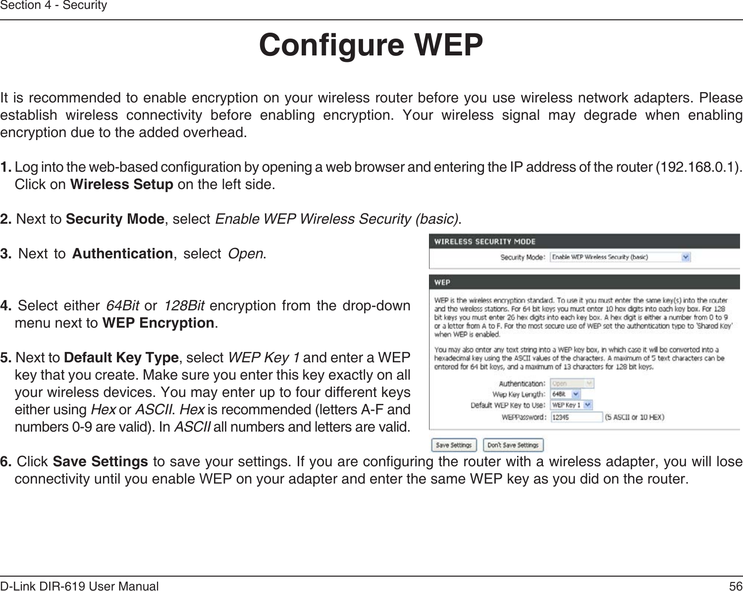 56D-Link DIR-619 User ManualSection 4 - SecurityCongure WEPIt is recommended to enable encryption on your wireless router before you use wireless network adapters. Pleaseestablish wireless connectivity before enabling encryption. Your wireless signal may degrade when enablingencryption due to the added overhead.1. Log into the web-based conguration by opening a web browser and entering the IP address of the router (192.168.0.1).   Click on Wireless Setup on the left side.2. Next to Security Mode, select Enable WEP Wireless Security (basic).3. Next to Authentication, select Open. 4.  Select either  64Bit  or  128Bit  encryption from  the  drop-downmenu next to WEP Encryption. 5. Next to Default Key Type, select WEP Key 1 and enter a WEPkey that you create. Make sure you enter this key exactly on allyour wireless devices. You may enter up to four different keyseither using Hex or ASCII. Hex is recommended (letters A-F andnumbers 0-9 are valid). In ASCII all numbers and letters are valid.6. Click Save Settings to save your settings. If you are conguring the router with a wireless adapter, you will lose connectivity until you enable WEP on your adapter and enter the same WEP key as you did on the router.