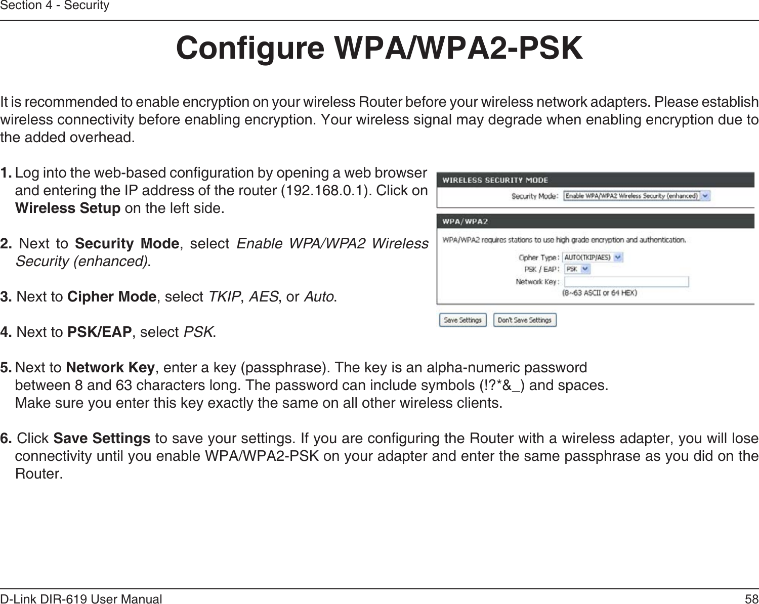 58D-Link DIR-619 User ManualSection 4 - SecurityCongure WPA/WPA2-PSKIt is recommended to enable encryption on your wireless Router before your wireless network adapters. Please establishwireless connectivity before enabling encryption. Your wireless signal may degrade when enabling encryption due tothe added overhead.1. Log into the web-based conguration by opening a web browser and entering the IP address of the router (192.168.0.1). Click onWireless Setup on the left side.2. Next to Security Mode, select Enable WPA/WPA2 WirelessSecurity (enhanced).3. Next to Cipher Mode, select TKIP, AES, or Auto.4. Next to PSK/EAP, select PSK.5. Next to Network Key, enter a key (passphrase). The key is an alpha-numeric passwordbetween 8 and 63 characters long. The password can include symbols (!?*&amp;_) and spaces.Make sure you enter this key exactly the same on all other wireless clients.6. Click Save Settings to save your settings. If you are conguring the Router with a wireless adapter, you will lose connectivity until you enable WPA/WPA2-PSK on your adapter and enter the same passphrase as you did on the Router.