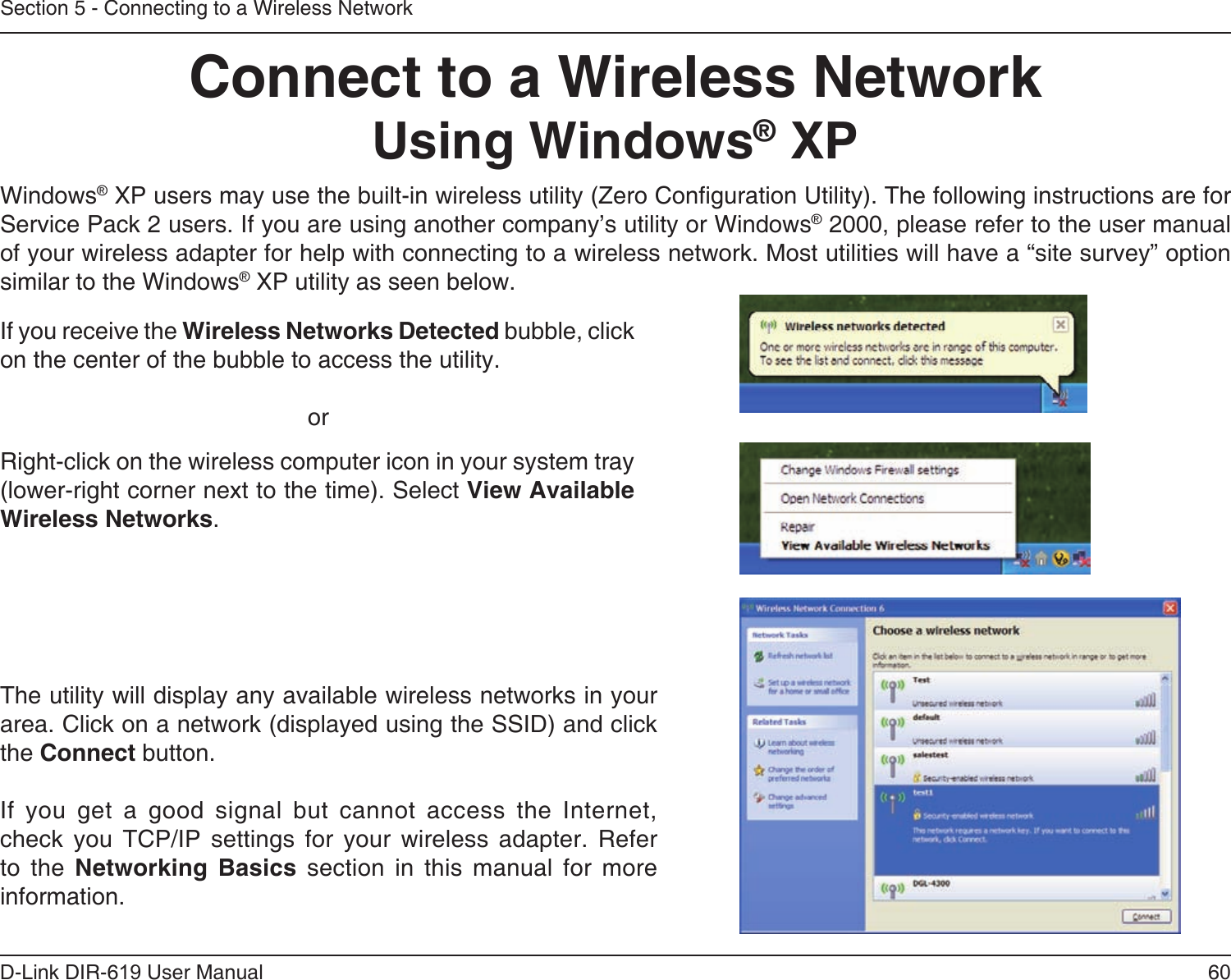 60D-Link DIR-619 User ManualSection 5 - Connecting to a Wireless NetworkConnect to a Wireless NetworkUsing Windows® XPWindows® XP users may use the built-in wireless utility (Zero Conguration Utility). The following instructions are for Service Pack 2 users. If you are using another company’s utility or Windows® 2000, please refer to the user manual of your wireless adapter for help with connecting to a wireless network. Most utilities will have a “site survey” option similar to the Windows® XP utility as seen below.Right-click on the wireless computer icon in your system tray (lower-right corner next to the time). Select View Available Wireless Networks.If you receive the Wireless Networks Detected bubble, click on the center of the bubble to access the utility.     orThe utility will display any available wireless networks in your area. Click on a network (displayed using the SSID) and click the Connect button.If  you  get  a  good  signal  but  cannot  access  the  Internet, check  you  TCP/IP  settings  for  your  wireless  adapter.  Refer to  the  Networking  Basics  section  in  this  manual  for  more information.