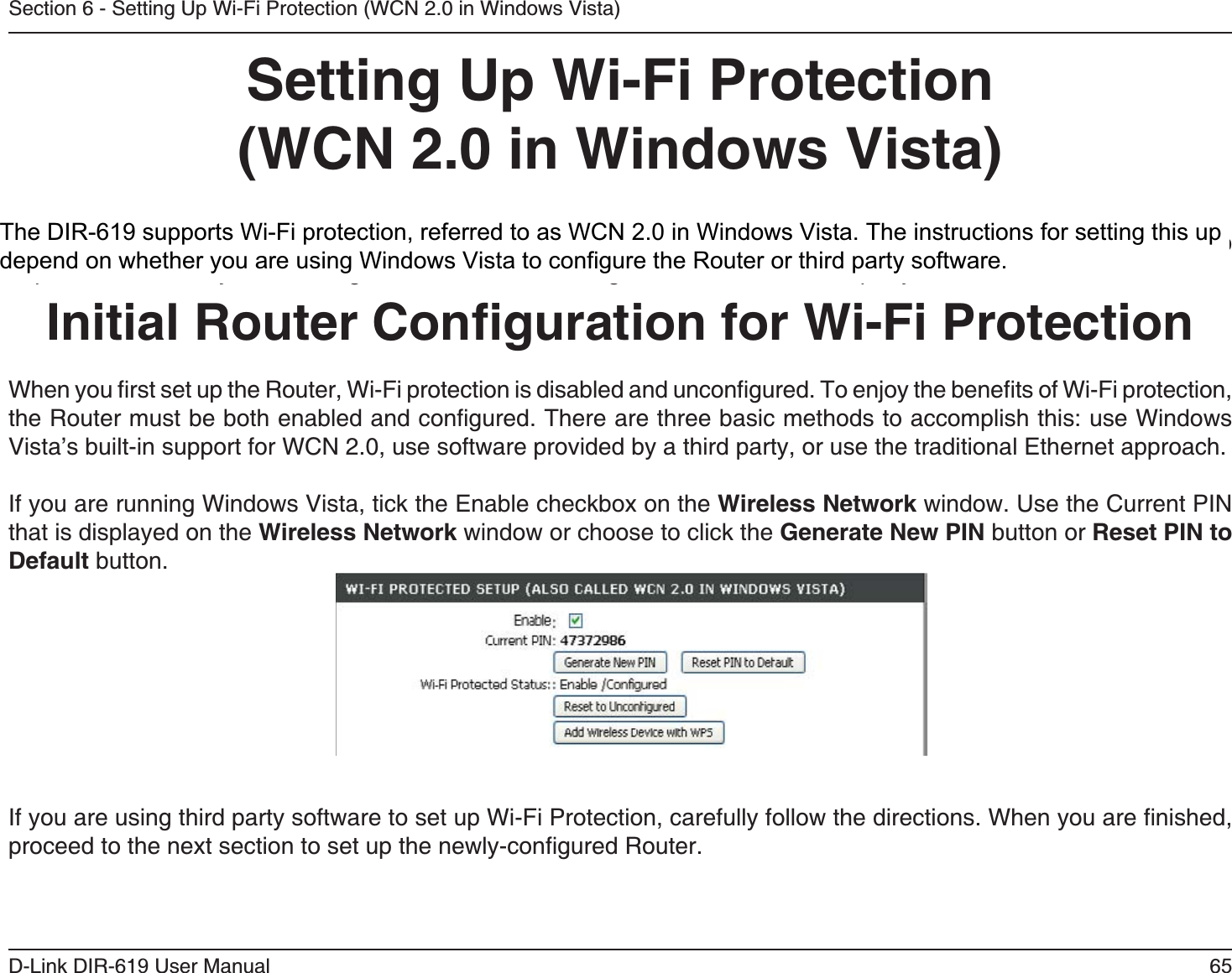 6D-Link DIR-61 User ManualSection 6 - Setting Up Wi-Fi Protection (WCN 2.0 in Windows Vista)Setting Up Wi-Fi Protection(WCN 2.0 in Windows Vista)The DIR-618 supports Wi-Fi protection, referred to as WCN 2.0 in Windows Vista. The instructions for setting this up depend on whether you are using Windows Vista to conﬁgure the Router or third party software.        Initial Router Conﬁguration for Wi-Fi ProtectionWhen you ﬁrst set up the Router, Wi-Fi protection is disabled and unconﬁgured. To enjoy the beneﬁts of Wi-Fi protection, the Router must be both enabled and conﬁgured. There are three basic methods to accomplish this: use Windows Vista’s built-in support for WCN 2.0, use software provided by a third party, or use the traditional Ethernet approach. If you are running Windows Vista, tick the Enable checkbox on the Wireless Network window. Use the Current PINthat is displayed on the Wireless Network window or choose to click the Generate New PIN button or Reset PIN to Default button. If you are using third party software to set up Wi-Fi Protection, carefully follow the directions. When you are ﬁnished, proceed to the next section to set up the newly-conﬁgured Router.The DIR-619 supports Wi-Fi protection, referred to as WCN 2.0 in Windows Vista. The instructions for setting this updepend on whether you are using Windows Vista to configure the Router or third party software.