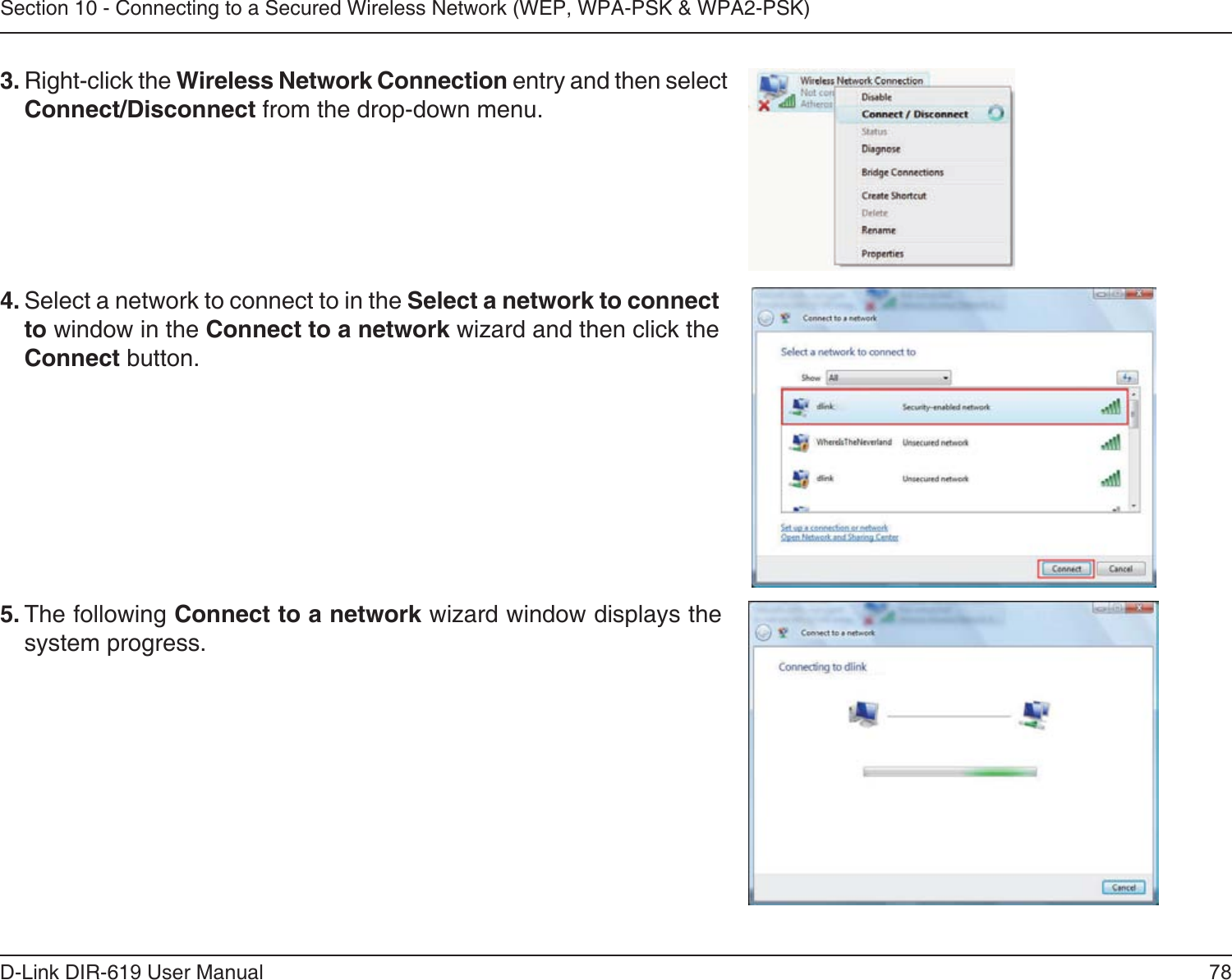 78D-Link DIR-619 User ManualSection 10 - Connecting to a Secured Wireless Network (WEP, WPA-PSK &amp; WPA2-PSK)4. Select a network to connect to in the Select a network to connectto window in the Connect to a network wizard and then click theConnect button. 5. The following Connect to a network wizard window displays thesystem progress. 3. Right-click the Wireless Network Connection entry and then selectConnect/Disconnect from the drop-down menu. 