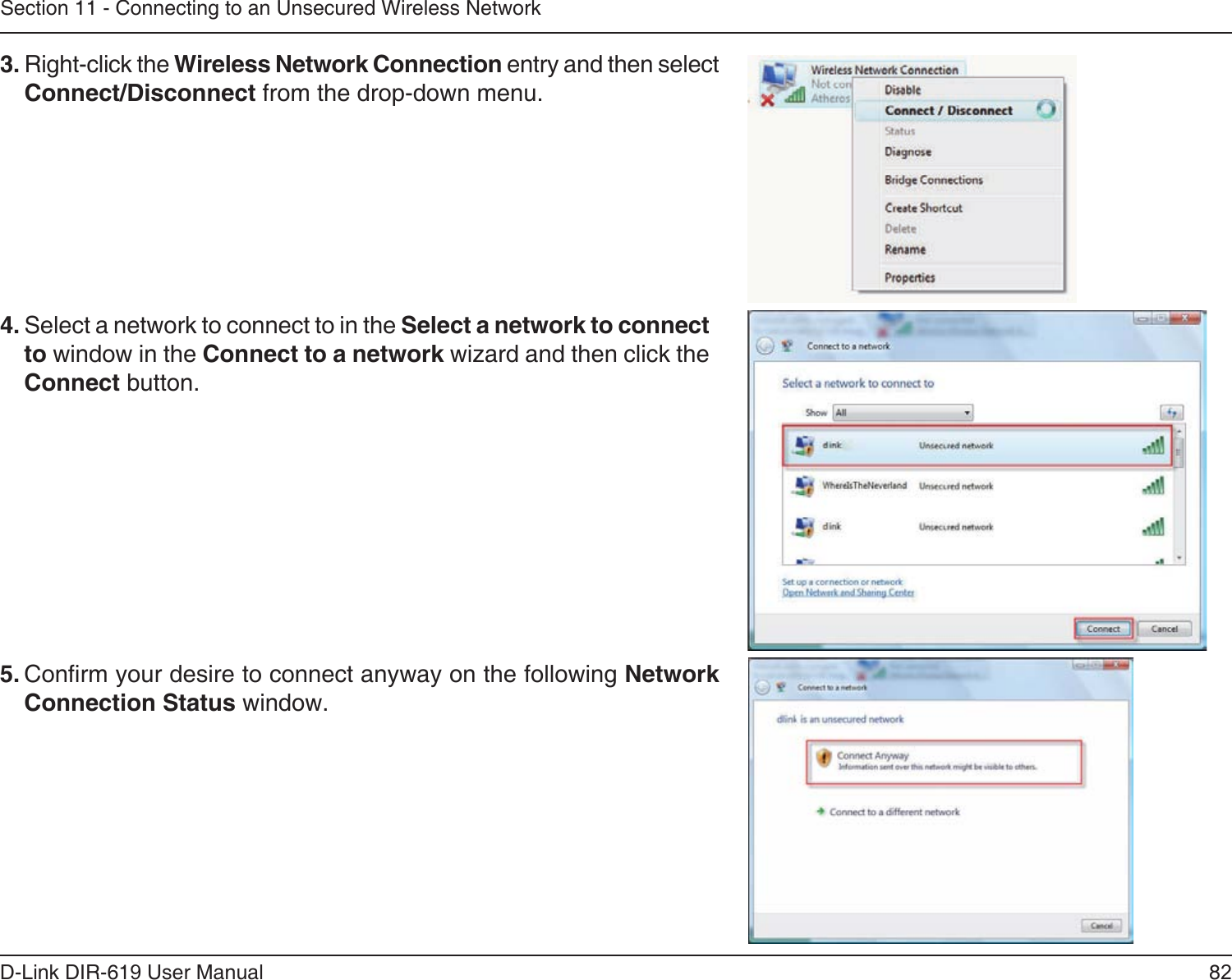 82D-Link DIR-619 User ManualSection 11 - Connecting to an Unsecured Wireless Network3. Right-click the Wireless Network Connection entry and then selectConnect/Disconnect from the drop-down menu. 4. Select a network to connect to in the Select a network to connectto window in the Connect to a network wizard and then click theConnect button. 5. Conrm your desire to connect anyway on the following Network Connection Status window.  