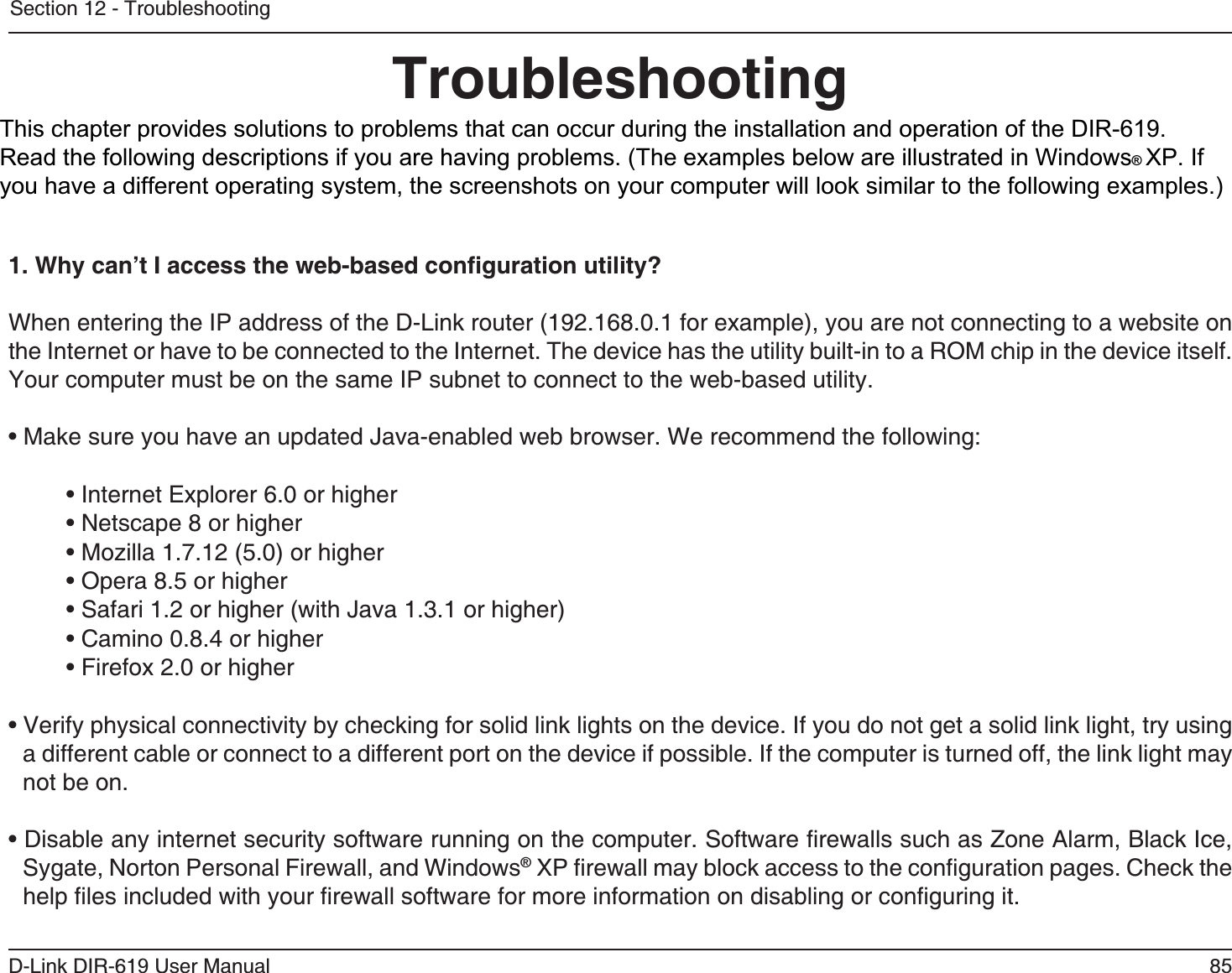 8D-Link DIR-61 User ManualSection 12 - TroubleshootingTroubleshootingThis chapter provides solutions to problems that can occur during the installation and operation of the DIR-618. Read the following descriptions if you are having problems.  (The examples below are illustrated in Windows® XP.  Ifyou have a different operating system, the screenshots on your computer will look similar to the following examples.)1. Why can’t I access the web-based conﬁguration utility?When entering the IP address of the D-Link router (192.168.0.1 for example), you are not connecting to a website on the Internet or have to be connected to the Internet. The device has the utility built-in to a ROM chip in the device itself.Your computer must be on the same IP subnet to connect to the web-based utility. • Make sure you have an updated Java-enabled web browser. We recommend the following: • Internet Explorer 6.0 or higher • Netscape 8 or higher • Mozilla 1.7.12 (5.0) or higher • Opera 8.5 or higher • Safari 1.2 or higher (with Java 1.3.1 or higher) • Camino 0.8.4 or higher • Firefox 2.0 or higher • Verify physical connectivity by checking for solid link lights on the device. If you do not get a solid link light, try using a different cable or connect to a different port on the device if possible. If the computer is turned off, the link light may not be on.• Disable any internet security software running on the computer. Software ﬁrewalls such as Zone Alarm, Black Ice, Sygate, Norton Personal Firewall, and Windows® XP ﬁrewall may block access to the conﬁguration pages. Check the help ﬁles included with your ﬁrewall software for more information on disabling or conﬁguring it.This chapter provides solutions to problems that can occur during the installation and operation of the DIR-619.Read the following descriptions if you are having problems. (The examples below are illustrated in Windows®XP. Ifyou have a different operating system, the screenshots on your computer will look similar to the following examples.)
