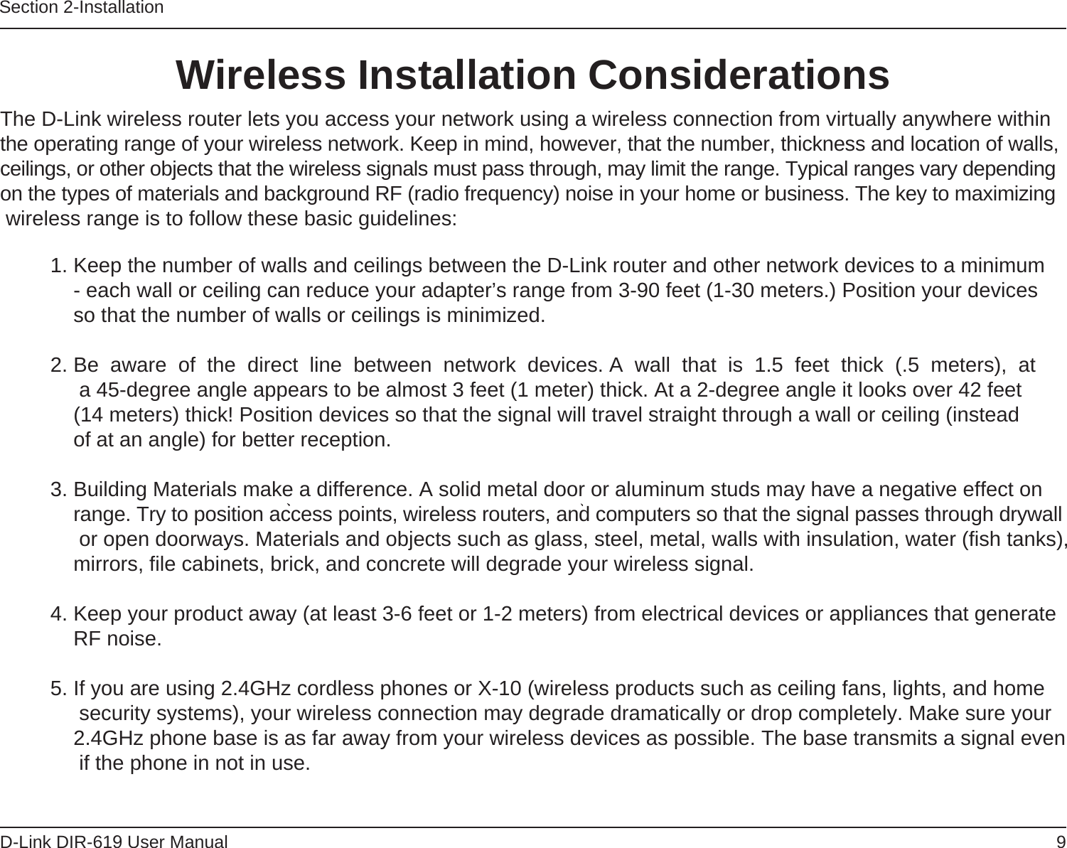 9D-Link DIR-619 User ManualSection 2-InstallationWireless Installation Considerations               The D-Link wireless router lets you access your network using a wireless connection from virtually anywhere withinthe operating range of your wireless network. Keep in mind, however, that the number, thickness and location of walls, ceilings, or other objects that the wireless signals must pass through, may limit the range. Typical ranges vary dependingon the types of materials and background RF (radio frequency) noise in your home or business. The key to maximizing wireless range is to follow these basic guidelines: 1. Keep the number of walls and ceilings between the D-Link router and other network devices to a minimum- each wall or ceiling can reduce your adapter’s range from 3-90 feet (1-30 meters.) Position your devicesso that the number of walls or ceilings is minimized.2. Be  aware  of  the  direct  line  between  network  devices. A  wall  that  is  1.5  feet  thick  (.5  meters),  at  a 45-degree angle appears to be almost 3 feet (1 meter) thick. At a 2-degree angle it looks over 42 feet(14 meters) thick! Position devices so that the signal will travel straight through a wall or ceiling (insteadof at an angle) for better reception.3. Building Materials make a difference. A solid metal door or aluminum studs may have a negative effect on range. Try to position access points, wireless routers, and computers so that the signal passes through drywall or open doorways. Materials and objects such as glass, steel, metal, walls with insulation, water (fish tanks), mirrors, file cabinets, brick, and concrete will degrade your wireless signal.4. Keep your product away (at least 3-6 feet or 1-2 meters) from electrical devices or appliances that generate RF noise.5. If you are using 2.4GHz cordless phones or X-10 (wireless products such as ceiling fans, lights, and home security systems), your wireless connection may degrade dramatically or drop completely. Make sure your 2.4GHz phone base is as far away from your wireless devices as possible. The base transmits a signal even if the phone in not in use.      