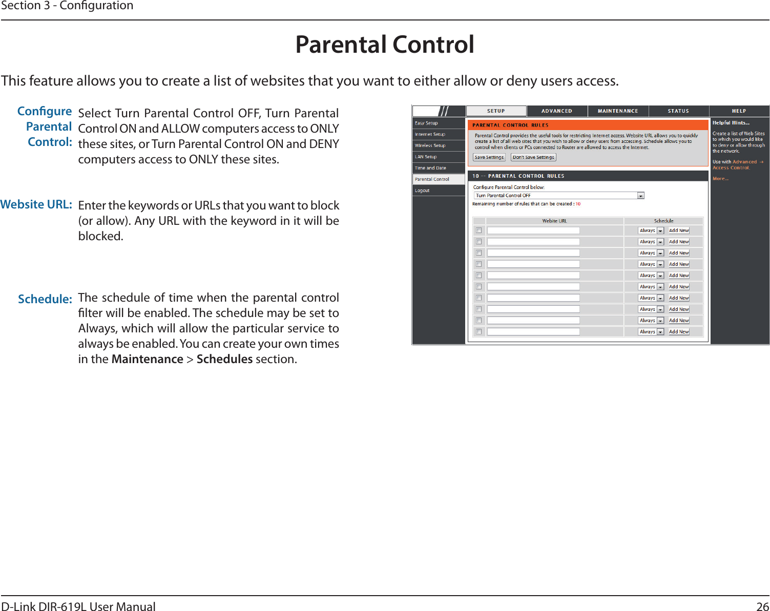 26D-Link DIR-619L User ManualSection 3 - CongurationThis feature allows you to create a list of websites that you want to either allow or deny users access.Parental ControlSelect Turn  Parental Control  OFF, Turn  Parental Control ON and ALLOW computers access to ONLY these sites, or Turn Parental Control ON and DENY computers access to ONLY these sites.Enter the keywords or URLs that you want to block (or allow). Any URL with the keyword in it will be blocked.The schedule of time when  the parental control lter will be enabled. The schedule may be set to Always, which will allow the particular service to always be enabled. You can create your own times in the Maintenance &gt; Schedules section.Congure Parental Control:Website URL:Schedule:DIR-619L