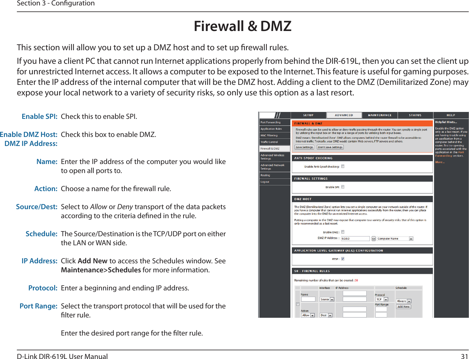 31D-Link DIR-619L User ManualSection 3 - CongurationFirewall &amp; DMZThis section will allow you to set up a DMZ host and to set up rewall rules.If you have a client PC that cannot run Internet applications properly from behind the DIR-619L, then you can set the client up for unrestricted Internet access. It allows a computer to be exposed to the Internet. This feature is useful for gaming purposes. Enter the IP address of the internal computer that will be the DMZ host. Adding a client to the DMZ (Demilitarized Zone) may expose your local network to a variety of security risks, so only use this option as a last resort.Check this to enable SPI.Check this box to enable DMZ.Enter the IP address of the computer you would like to open all ports to.Choose a name for the rewall rule.Select to Allow or Deny transport of the data packets according to the criteria dened in the rule. The Source/Destination is the TCP/UDP port on either the LAN or WAN side.Click Add New to access the Schedules window. See Maintenance&gt;Schedules for more information.Enter a beginning and ending IP address.Select the transport protocol that will be used for the lter rule.Enter the desired port range for the lter rule.Enable DMZ Host:DMZ IP Address:Name:Action:Source/Dest:Schedule:IP Address:Protocol:Port Range: Enable SPI:    DIR-619L