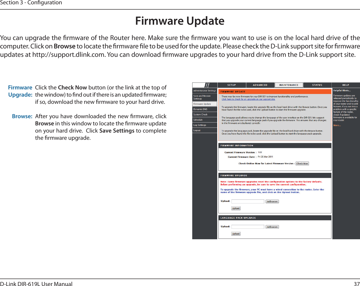 37D-Link DIR-619L User ManualSection 3 - CongurationFirmware UpdateClick the Check Now button (or the link at the top of the window) to nd out if there is an updated rmware; if so, download the new rmware to your hard drive.After you have downloaded the new rmware, click Browse in this window to locate the rmware update on your hard drive.  Click Save Settings to complete the rmware upgrade.Firmware Upgrade:Browse:You can upgrade the rmware of the Router here. Make sure the rmware you want to use is on the local hard drive of the computer. Click on Browse to locate the rmware le to be used for the update. Please check the D-Link support site for rmware updates at http://support.dlink.com. You can download rmware upgrades to your hard drive from the D-Link support site.DIR-619L