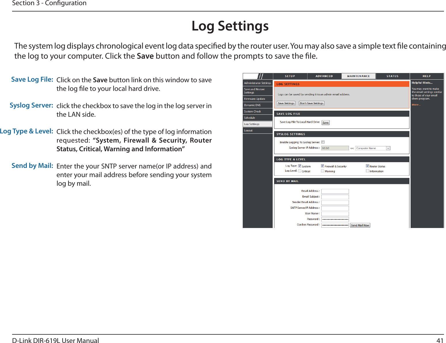 41D-Link DIR-619L User ManualSection 3 - CongurationLog SettingsClick on the Save button link on this window to save the log le to your local hard drive.click the checkbox to save the log in the log server in the LAN side.Click the checkbox(es) of the type of log information requested: “System,  Firewall  &amp;  Security,  Router Status, Critical, Warning and Information”Enter the your SNTP server name(or IP address) and enter your mail address before sending your system log by mail.Save Log File:Syslog Server:Log Type &amp; Level:Send by Mail:The system log displays chronological event log data specied by the router user. You may also save a simple text le containing the log to your computer. Click the Save button and follow the prompts to save the le.DIR-619L