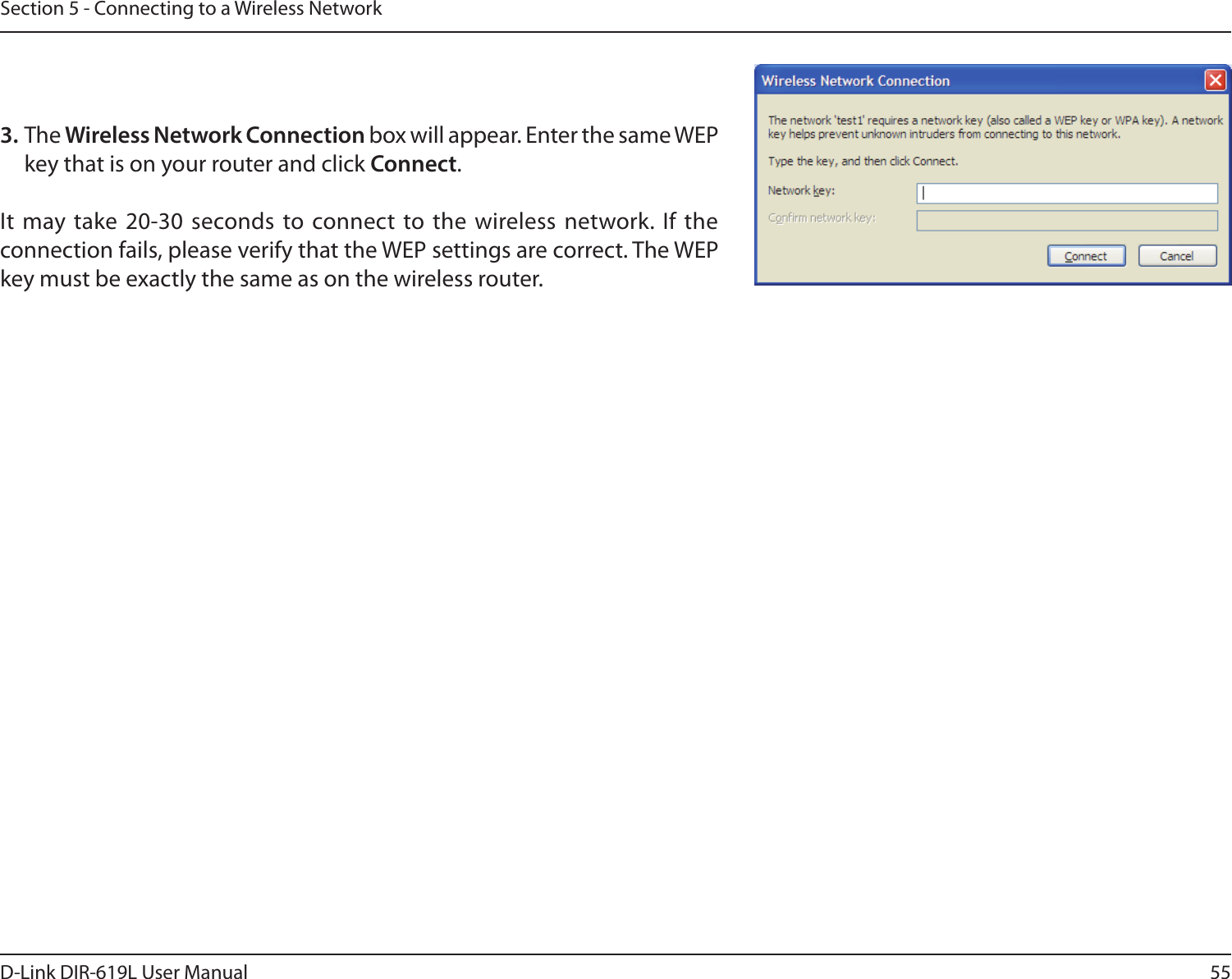 55D-Link DIR-619L User ManualSection 5 - Connecting to a Wireless Network3. The Wireless Network Connection box will appear. Enter the same WEP key that is on your router and click Connect.It  may take 20-30 seconds to connect to the wireless network.  If the connection fails, please verify that the WEP settings are correct. The WEP key must be exactly the same as on the wireless router.