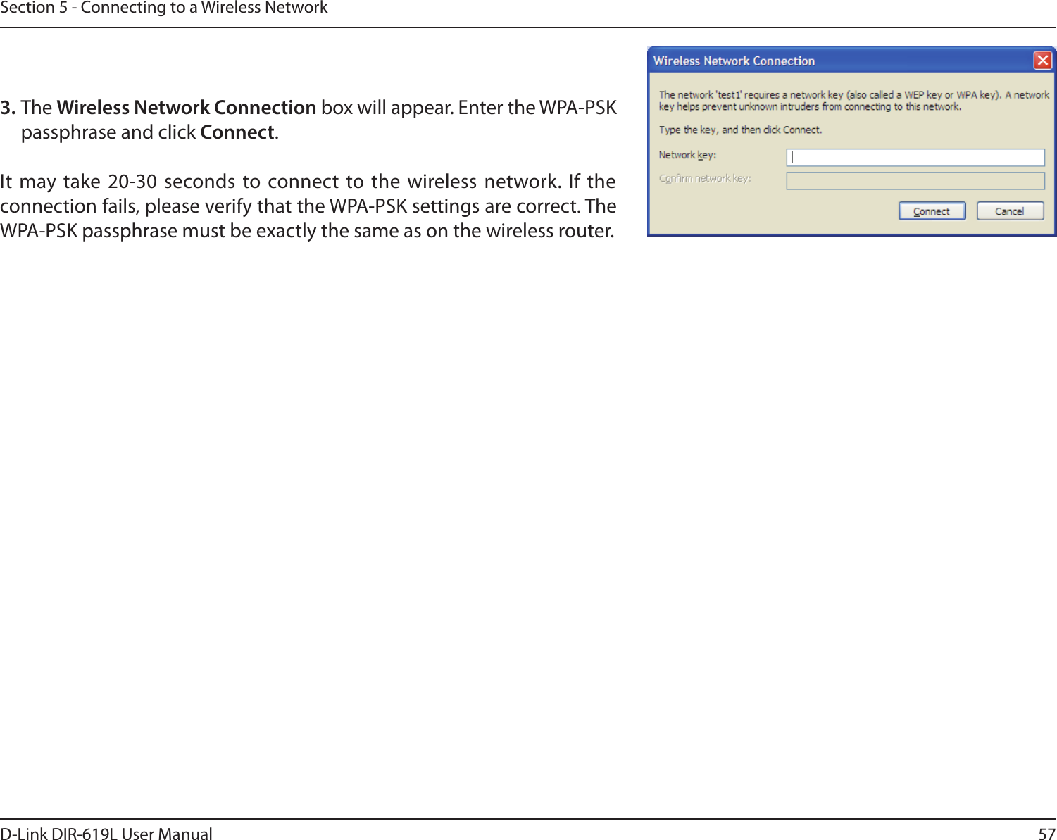 57D-Link DIR-619L User ManualSection 5 - Connecting to a Wireless Network3. The Wireless Network Connection box will appear. Enter the WPA-PSK passphrase and click Connect.It  may take 20-30 seconds to connect to the wireless network.  If the connection fails, please verify that the WPA-PSK settings are correct. The WPA-PSK passphrase must be exactly the same as on the wireless router.