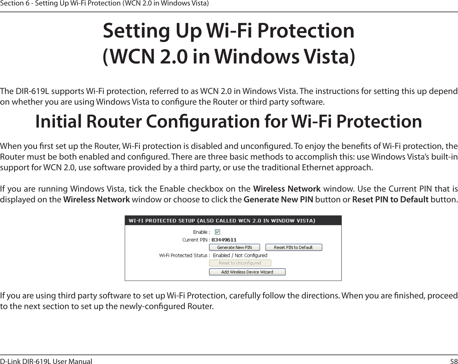 58D-Link DIR-619L User ManualSection 6 - Setting Up Wi-Fi Protection (WCN 2.0 in Windows Vista)Setting Up Wi-Fi Protection(WCN 2.0 in Windows Vista)The DIR-619L supports Wi-Fi protection, referred to as WCN 2.0 in Windows Vista. The instructions for setting this up depend on whether you are using Windows Vista to congure the Router or third party software.        Initial Router Conguration for Wi-Fi ProtectionWhen you rst set up the Router, Wi-Fi protection is disabled and uncongured. To enjoy the benets of Wi-Fi protection, the Router must be both enabled and congured. There are three basic methods to accomplish this: use Windows Vista’s built-in support for WCN 2.0, use software provided by a third party, or use the traditional Ethernet approach. If you are running Windows Vista, tick the Enable checkbox on the Wireless Network window. Use the Current PIN that is displayed on the Wireless Network window or choose to click the Generate New PIN button or Reset PIN to Default button. If you are using third party software to set up Wi-Fi Protection, carefully follow the directions. When you are nished, proceed to the next section to set up the newly-congured Router. 