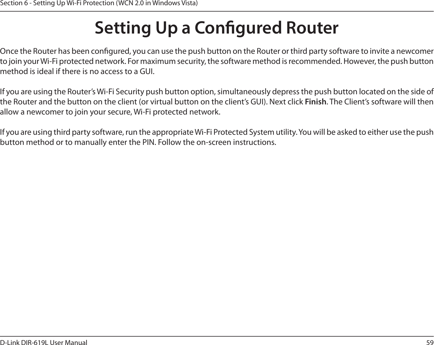 59D-Link DIR-619L User ManualSection 6 - Setting Up Wi-Fi Protection (WCN 2.0 in Windows Vista)Setting Up a Congured RouterOnce the Router has been congured, you can use the push button on the Router or third party software to invite a newcomer to join your Wi-Fi protected network. For maximum security, the software method is recommended. However, the push button method is ideal if there is no access to a GUI.If you are using the Router’s Wi-Fi Security push button option, simultaneously depress the push button located on the side of the Router and the button on the client (or virtual button on the client’s GUI). Next click Finish. The Client’s software will then allow a newcomer to join your secure, Wi-Fi protected network.If you are using third party software, run the appropriate Wi-Fi Protected System utility. You will be asked to either use the push button method or to manually enter the PIN. Follow the on-screen instructions.        