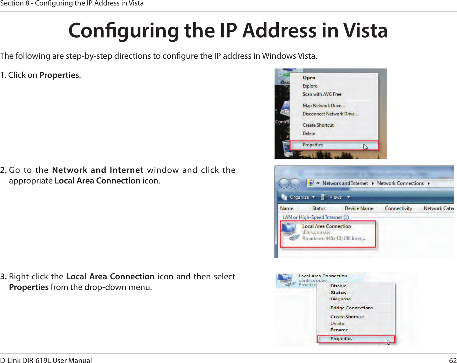 62D-Link DIR-619L User ManualSection 8 - Conguring the IP Address in VistaConguring the IP Address in VistaThe following are step-by-step directions to congure the IP address in Windows Vista.    2. Go  to  the  Network and Internet window and click the appropriate Local Area Connection icon. 1. Click on Properties.     3. Right-click the  Local Area Connection icon and then select Properties from the drop-down menu. 