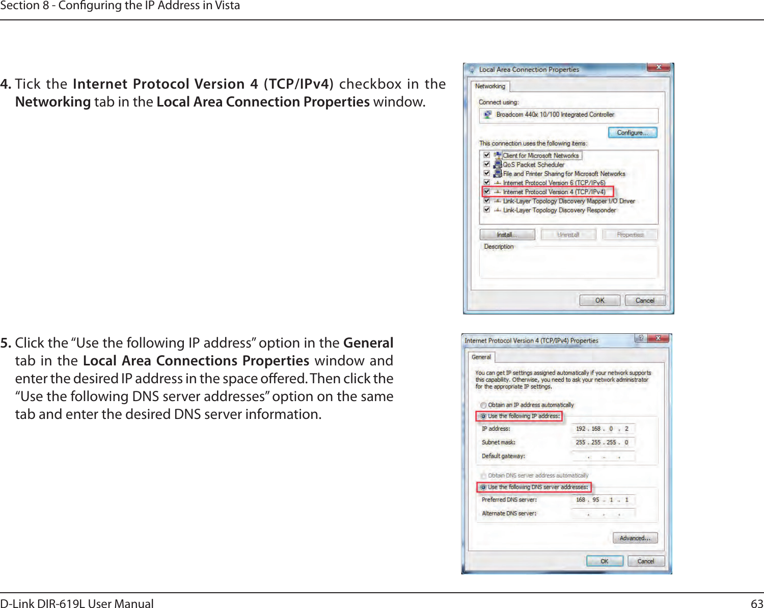 63D-Link DIR-619L User ManualSection 8 - Conguring the IP Address in Vista4. Tick  the  Internet Protocol Version 4 (TCP/IPv4) checkbox in the Networking tab in the Local Area Connection Properties window.  5. Click the “Use the following IP address” option in the General tab in  the Local Area Connections Properties window and enter the desired IP address in the space oered. Then click the “Use the following DNS server addresses” option on the same tab and enter the desired DNS server information. 