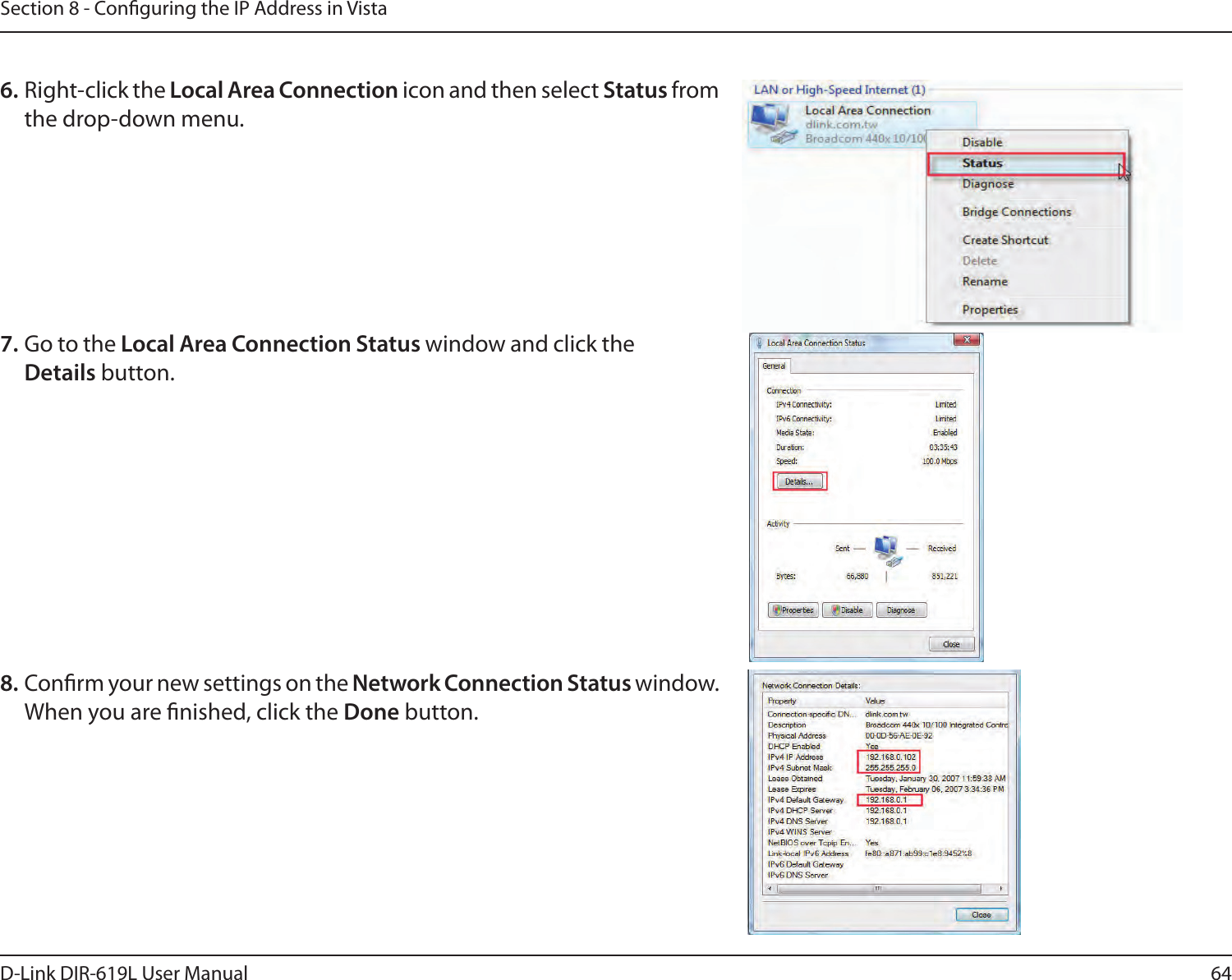 64D-Link DIR-619L User ManualSection 8 - Conguring the IP Address in Vista6. Right-click the Local Area Connection icon and then select Status from the drop-down menu. 7. Go to the Local Area Connection Status window and click the Details button. 8. Conrm your new settings on the Network Connection Status window. When you are nished, click the Done button. 