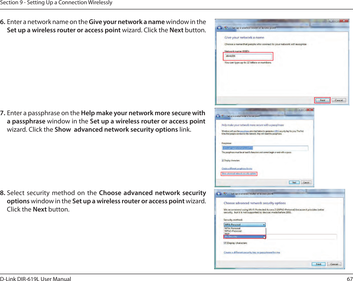 67D-Link DIR-619L User ManualSection 9 - Setting Up a Connection Wirelessly6. Enter a network name on the Give your network a name window in the Set up a wireless router or access point wizard. Click the Next button. 7. Enter a passphrase on the Help make your network more secure with a passphrase window in the Set up a wireless router or access point wizard. Click the Show  advanced network security options link. 8. Select security method on the Choose advanced network security options window in the Set up a wireless router or access point wizard. Click the Next button. 