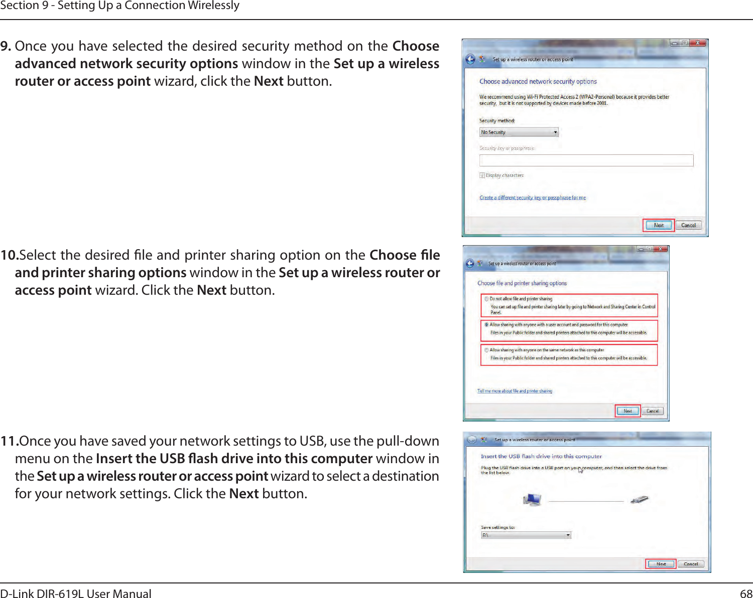 68D-Link DIR-619L User ManualSection 9 - Setting Up a Connection Wirelessly9. Once you have selected the desired security method on the Choose advanced network security options window in the Set up a wireless router or access point wizard, click the Next button. 10.Select the desired le and printer sharing option on the Choose le and printer sharing options window in the Set up a wireless router or access point wizard. Click the Next button. 11.Once you have saved your network settings to USB, use the pull-down menu on the Insert the USB ash drive into this computer window in the Set up a wireless router or access point wizard to select a destination for your network settings. Click the Next button. 