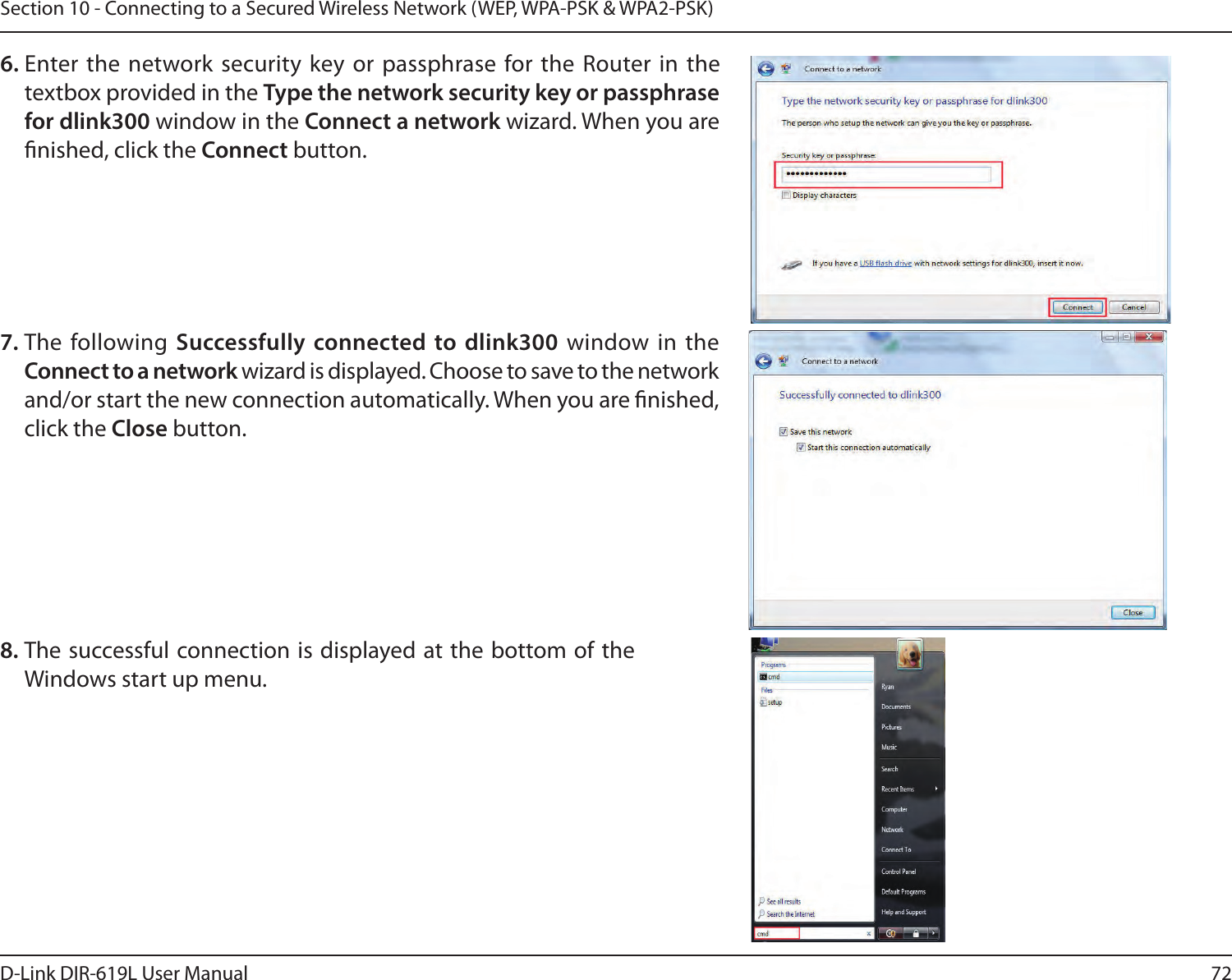 72D-Link DIR-619L User ManualSection 10 - Connecting to a Secured Wireless Network (WEP, WPA-PSK &amp; WPA2-PSK)7. The  following  Successfully connected to dlink300 window  in  the  Connect to a network wizard is displayed. Choose to save to the network and/or start the new connection automatically. When you are nished, click the Close button. 8. The successful connection is displayed at the bottom of the Windows start up menu. 6. Enter the network security key or passphrase for the Router in the textbox provided in the Type the network security key or passphrase for dlink300 window in the Connect a network wizard. When you are nished, click the Connect button. 