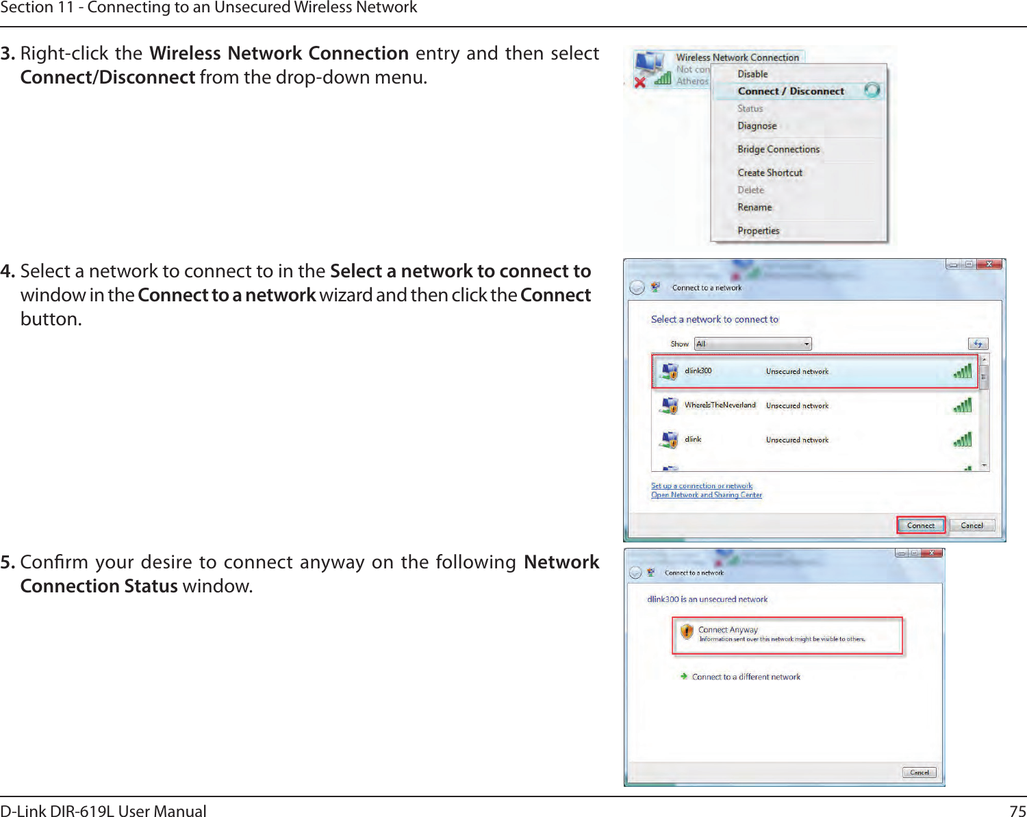 75D-Link DIR-619L User ManualSection 11 - Connecting to an Unsecured Wireless Network3. Right-click the  Wireless Network Connection entry  and then  select Connect/Disconnect from the drop-down menu. 4. Select a network to connect to in the Select a network to connect to window in the Connect to a network wizard and then click the Connect button. 5. Conrm your desire to connect anyway on the following  Network Connection Status window.  