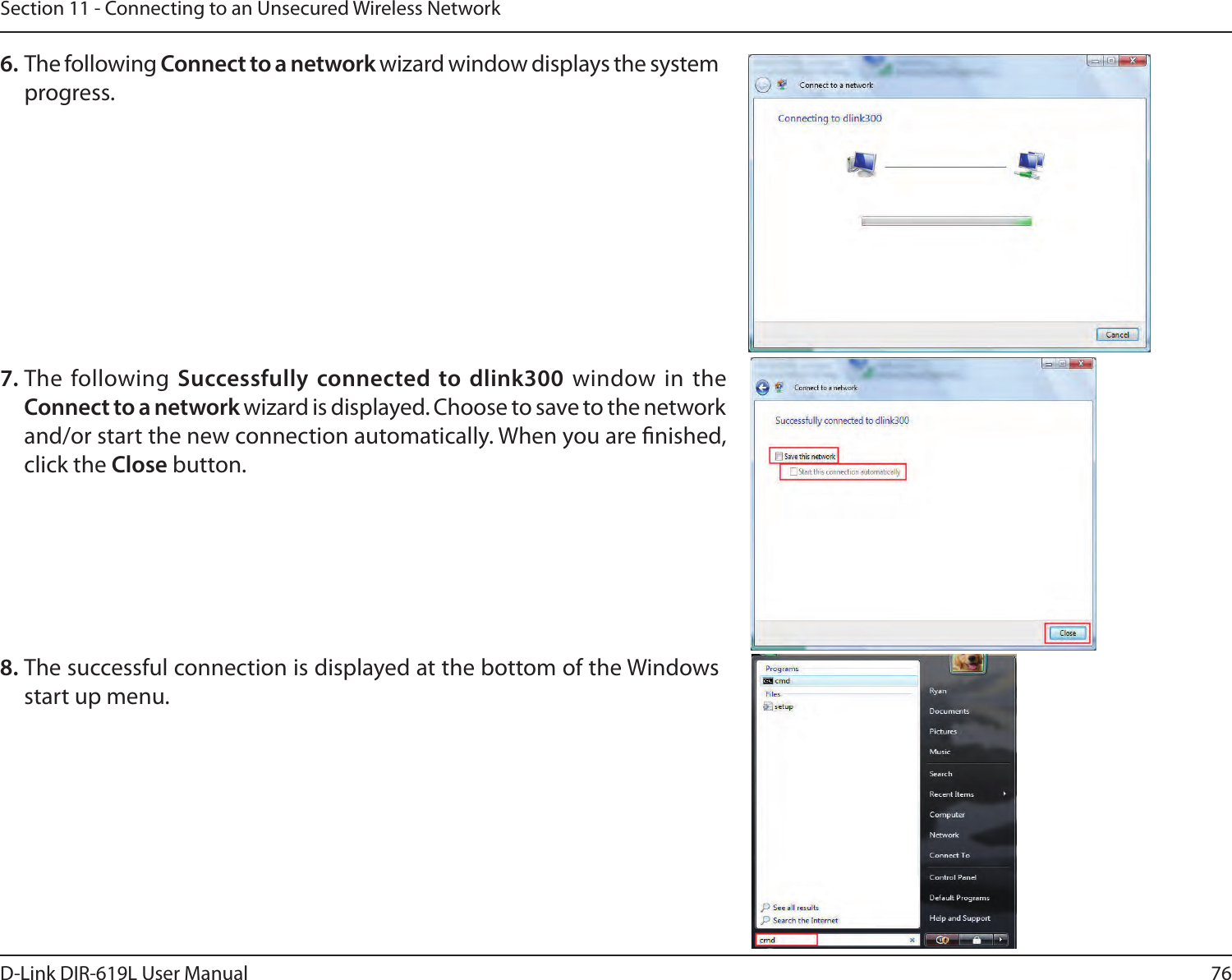 76D-Link DIR-619L User ManualSection 11 - Connecting to an Unsecured Wireless Network6. The following Connect to a network wizard window displays the system progress. 7. The following Successfully connected to dlink300  window  in  the  Connect to a network wizard is displayed. Choose to save to the network and/or start the new connection automatically. When you are nished, click the Close button. 8. The successful connection is displayed at the bottom of the Windows start up menu. 