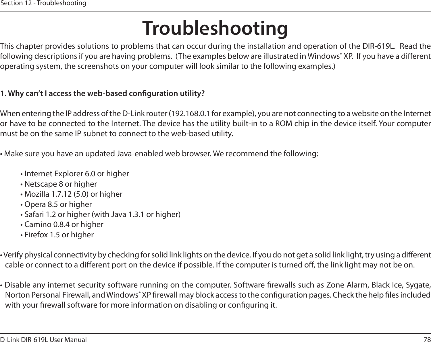 78D-Link DIR-619L User ManualSection 12 - TroubleshootingTroubleshootingThis chapter provides solutions to problems that can occur during the installation and operation of the DIR-619L.  Read the following descriptions if you are having problems.  (The examples below are illustrated in Windows® XP.  If you have a dierent operating system, the screenshots on your computer will look similar to the following examples.)1. Why can’t I access the web-based conguration utility?When entering the IP address of the D-Link router (192.168.0.1 for example), you are not connecting to a website on the Internet or have to be connected to the Internet. The device has the utility built-in to a ROM chip in the device itself. Your computer must be on the same IP subnet to connect to the web-based utility. • Make sure you have an updated Java-enabled web browser. We recommend the following: • Internet Explorer 6.0 or higher • Netscape 8 or higher • Mozilla 1.7.12 (5.0) or higher • Opera 8.5 or higher • Safari 1.2 or higher (with Java 1.3.1 or higher) • Camino 0.8.4 or higher • Firefox 1.5 or higher • Verify physical connectivity by checking for solid link lights on the device. If you do not get a solid link light, try using a dierent cable or connect to a dierent port on the device if possible. If the computer is turned o, the link light may not be on.• Disable any internet security software running on the computer. Software rewalls such as Zone Alarm, Black Ice, Sygate, Norton Personal Firewall, and Windows® XP rewall may block access to the conguration pages. Check the help les included with your rewall software for more information on disabling or conguring it.