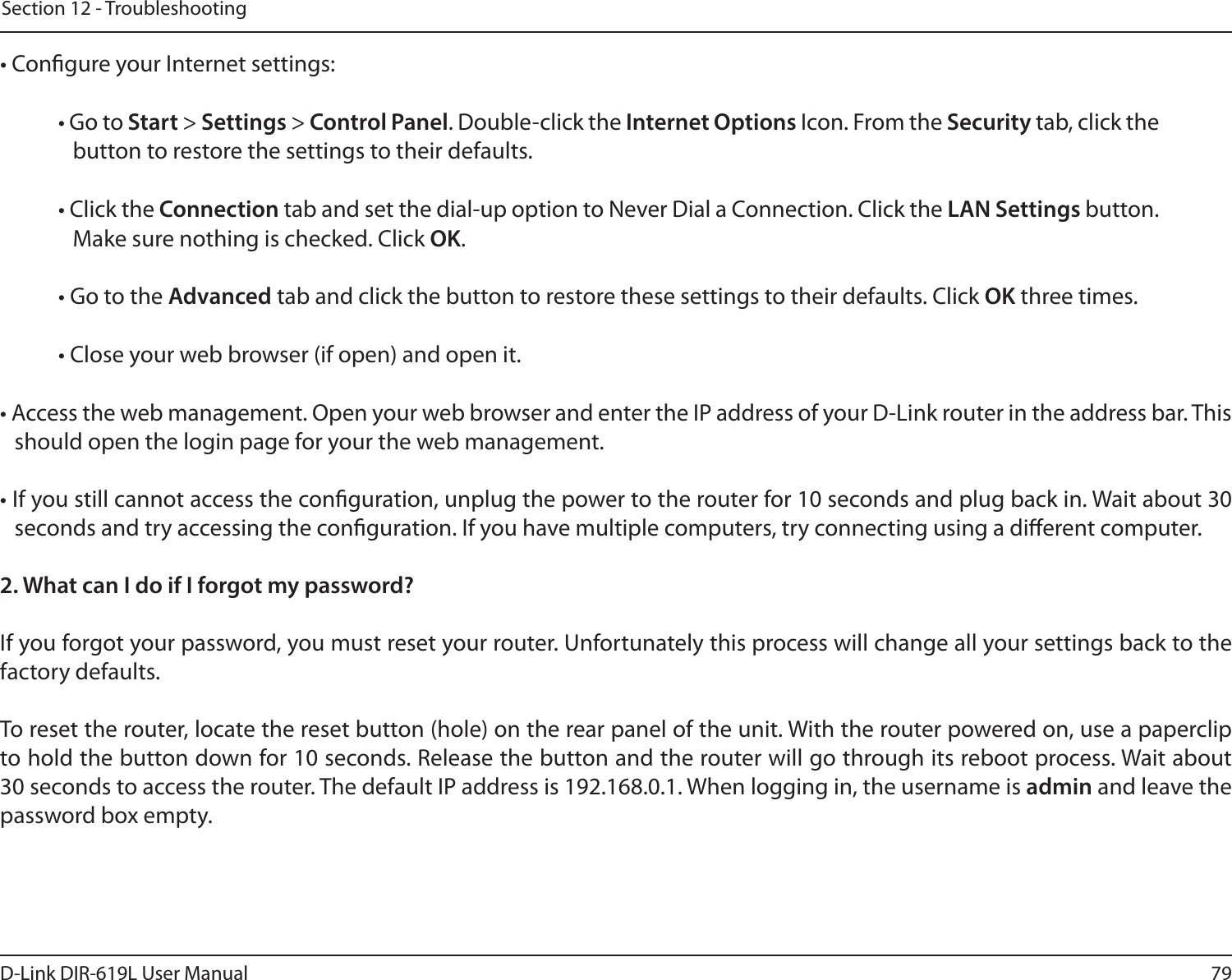 79D-Link DIR-619L User ManualSection 12 - Troubleshooting• Congure your Internet settings:• Go to Start &gt; Settings &gt; Control Panel. Double-click the Internet Options Icon. From the Security tab, click the button to restore the settings to their defaults.• Click the Connection tab and set the dial-up option to Never Dial a Connection. Click the LAN Settings button. Make sure nothing is checked. Click OK. • Go to the Advanced tab and click the button to restore these settings to their defaults. Click OK three times.• Close your web browser (if open) and open it.• Access the web management. Open your web browser and enter the IP address of your D-Link router in the address bar. This should open the login page for your the web management. • If you still cannot access the conguration, unplug the power to the router for 10 seconds and plug back in. Wait about 30 seconds and try accessing the conguration. If you have multiple computers, try connecting using a dierent computer.2. What can I do if I forgot my password?If you forgot your password, you must reset your router. Unfortunately this process will change all your settings back to the factory defaults.To reset the router, locate the reset button (hole) on the rear panel of the unit. With the router powered on, use a paperclip to hold the button down for 10 seconds. Release the button and the router will go through its reboot process. Wait about 30 seconds to access the router. The default IP address is 192.168.0.1. When logging in, the username is admin and leave the password box empty.