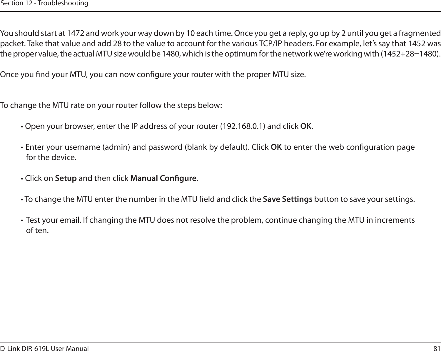 81D-Link DIR-619L User ManualSection 12 - Troubleshooting You should start at 1472 and work your way down by 10 each time. Once you get a reply, go up by 2 until you get a fragmented packet. Take that value and add 28 to the value to account for the various TCP/IP headers. For example, let’s say that 1452 was the proper value, the actual MTU size would be 1480, which is the optimum for the network we’re working with (1452+28=1480). Once you nd your MTU, you can now congure your router with the proper MTU size. To change the MTU rate on your router follow the steps below: • Open your browser, enter the IP address of your router (192.168.0.1) and click OK. • Enter your username (admin) and password (blank by default). Click OK to enter the web conguration page for the device. • Click on Setup and then click Manual Congure.  • To change the MTU enter the number in the MTU eld and click the Save Settings button to save your settings. • Test your email. If changing the MTU does not resolve the problem, continue changing the MTU in increments of ten.  