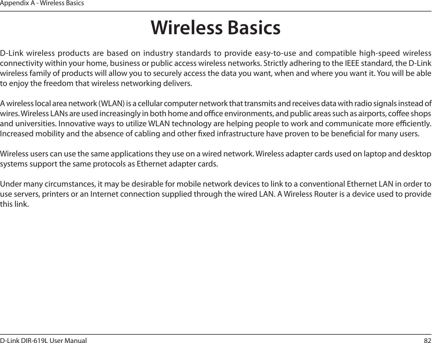 82D-Link DIR-619L User ManualAppendix A - Wireless BasicsD-Link  wireless products are based  on industry standards to provide easy-to-use  and compatible high-speed wireless connectivity within your home, business or public access wireless networks. Strictly adhering to the IEEE standard, the D-Link wireless family of products will allow you to securely access the data you want, when and where you want it. You will be able to enjoy the freedom that wireless networking delivers.A wireless local area network (WLAN) is a cellular computer network that transmits and receives data with radio signals instead of wires. Wireless LANs are used increasingly in both home and oce environments, and public areas such as airports, coee shops and universities. Innovative ways to utilize WLAN technology are helping people to work and communicate more eciently. Increased mobility and the absence of cabling and other xed infrastructure have proven to be benecial for many users. Wireless users can use the same applications they use on a wired network. Wireless adapter cards used on laptop and desktop systems support the same protocols as Ethernet adapter cards. Under many circumstances, it may be desirable for mobile network devices to link to a conventional Ethernet LAN in order to use servers, printers or an Internet connection supplied through the wired LAN. A Wireless Router is a device used to provide this link.Wireless Basics