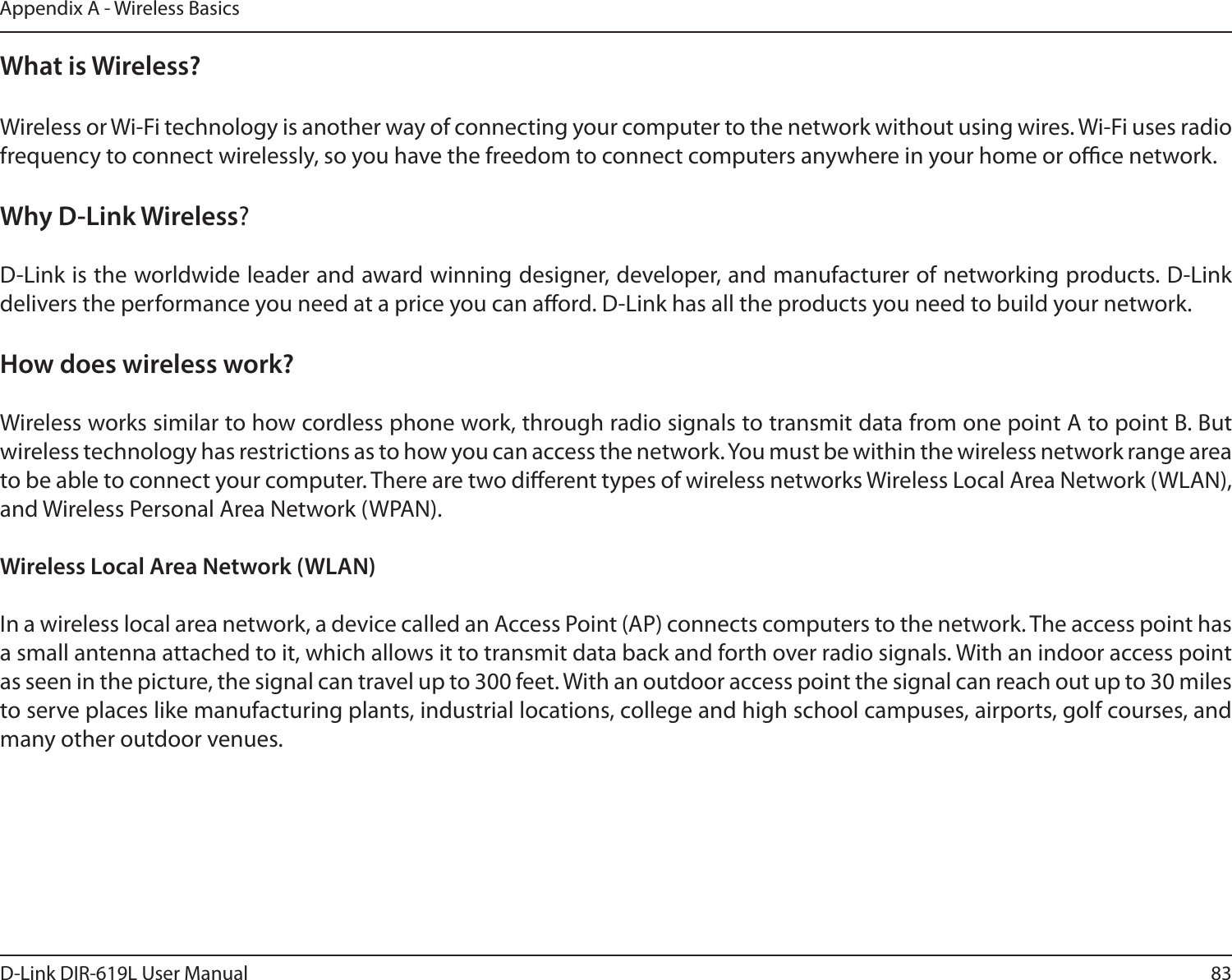 83D-Link DIR-619L User ManualAppendix A - Wireless BasicsWhat is Wireless?Wireless or Wi-Fi technology is another way of connecting your computer to the network without using wires. Wi-Fi uses radio frequency to connect wirelessly, so you have the freedom to connect computers anywhere in your home or oce network.Why D-Link Wireless?   D-Link is the worldwide leader and award winning designer, developer, and manufacturer of networking products. D-Link delivers the performance you need at a price you can aord. D-Link has all the products you need to build your network.How does wireless work?   Wireless works similar to how cordless phone work, through radio signals to transmit data from one point A to point B. But wireless technology has restrictions as to how you can access the network. You must be within the wireless network range area to be able to connect your computer. There are two dierent types of wireless networks Wireless Local Area Network (WLAN), and Wireless Personal Area Network (WPAN).Wireless Local Area Network (WLAN)In a wireless local area network, a device called an Access Point (AP) connects computers to the network. The access point has a small antenna attached to it, which allows it to transmit data back and forth over radio signals. With an indoor access point as seen in the picture, the signal can travel up to 300 feet. With an outdoor access point the signal can reach out up to 30 miles to serve places like manufacturing plants, industrial locations, college and high school campuses, airports, golf courses, and many other outdoor venues.