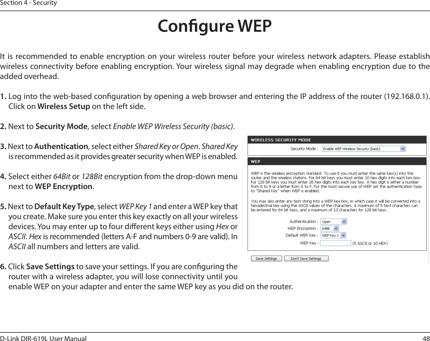 48D-Link DIR-619L User ManualSection 4 - SecurityCongure WEPIt  is recommended to enable encryption on your wireless router before your wireless network adapters.  Please establish wireless connectivity before enabling encryption. Your wireless signal may degrade when enabling encryption due to the added overhead.1. Log into the web-based conguration by opening a web browser and entering the IP address of the router (192.168.0.1).  Click on Wireless Setup on the left side.2. Next to Security Mode, select Enable WEP Wireless Security (basic).3. Next to Authentication, select either Shared Key or Open. Shared Key is recommended as it provides greater security when WEP is enabled.4. Select either 64Bit or 128Bit encryption from the drop-down menu next to WEP Encryption. 5. Next to Default Key Type, select WEP Key 1 and enter a WEP key that you create. Make sure you enter this key exactly on all your wireless devices. You may enter up to four dierent keys either using Hex or ASCII. Hex is recommended (letters A-F and numbers 0-9 are valid). In ASCII all numbers and letters are valid.6. Click Save Settings to save your settings. If you are conguring the router with a wireless adapter, you will lose connectivity until you enable WEP on your adapter and enter the same WEP key as you did on the router.