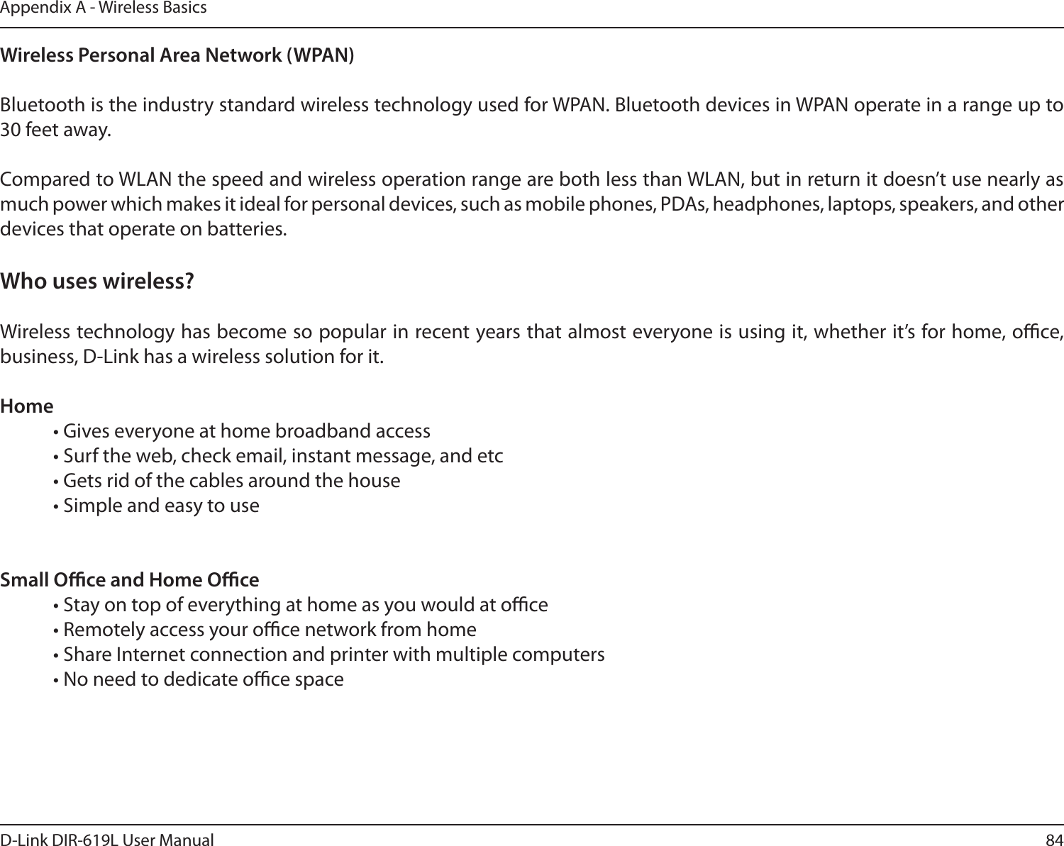 84D-Link DIR-619L User ManualAppendix A - Wireless BasicsWireless Personal Area Network (WPAN)Bluetooth is the industry standard wireless technology used for WPAN. Bluetooth devices in WPAN operate in a range up to 30 feet away.Compared to WLAN the speed and wireless operation range are both less than WLAN, but in return it doesn’t use nearly as much power which makes it ideal for personal devices, such as mobile phones, PDAs, headphones, laptops, speakers, and other devices that operate on batteries.Who uses wireless?   Wireless technology has become so popular in recent years that almost everyone is using it, whether it’s for home, oce, business, D-Link has a wireless solution for it.Home  • Gives everyone at home broadband access  • Surf the web, check email, instant message, and etc  • Gets rid of the cables around the house  • Simple and easy to use Small Oce and Home Oce  • Stay on top of everything at home as you would at oce  • Remotely access your oce network from home  • Share Internet connection and printer with multiple computers  • No need to dedicate oce space   