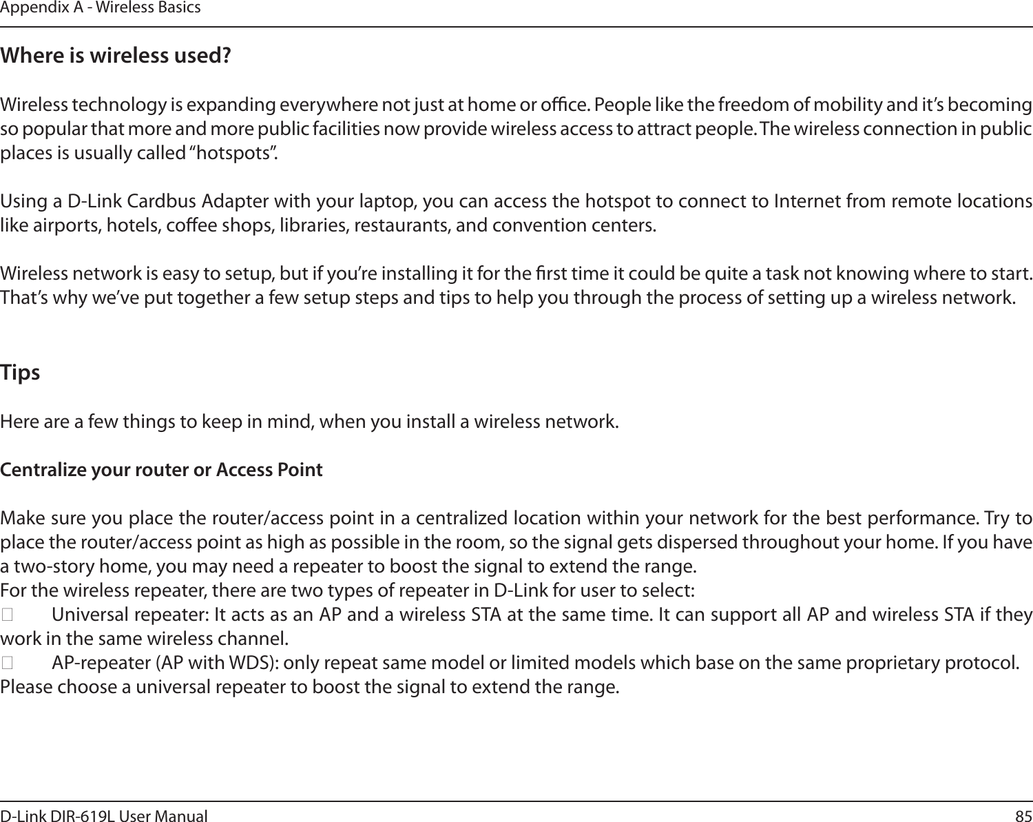 85D-Link DIR-619L User ManualAppendix A - Wireless BasicsWhere is wireless used?   Wireless technology is expanding everywhere not just at home or oce. People like the freedom of mobility and it’s becoming so popular that more and more public facilities now provide wireless access to attract people. The wireless connection in public places is usually called “hotspots”.Using a D-Link Cardbus Adapter with your laptop, you can access the hotspot to connect to Internet from remote locations like airports, hotels, coee shops, libraries, restaurants, and convention centers.Wireless network is easy to setup, but if you’re installing it for the rst time it could be quite a task not knowing where to start. That’s why we’ve put together a few setup steps and tips to help you through the process of setting up a wireless network.TipsHere are a few things to keep in mind, when you install a wireless network.Centralize your router or Access Point  Make sure you place the router/access point in a centralized location within your network for the best performance. Try to place the router/access point as high as possible in the room, so the signal gets dispersed throughout your home. If you have a two-story home, you may need a repeater to boost the signal to extend the range.For the wireless repeater, there are two types of repeater in D-Link for user to select:  Universal repeater: It acts as an AP and a wireless STA at the same time. It can support all AP and wireless STA if they work in the same wireless channel.  AP-repeater (AP with WDS): only repeat same model or limited models which base on the same proprietary protocol.Please choose a universal repeater to boost the signal to extend the range. 