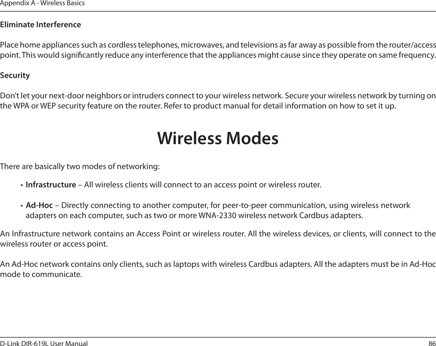 86D-Link DIR-619L User ManualAppendix A - Wireless BasicsEliminate Interference   Place home appliances such as cordless telephones, microwaves, and televisions as far away as possible from the router/access point. This would signicantly reduce any interference that the appliances might cause since they operate on same frequency.Security   Don’t let your next-door neighbors or intruders connect to your wireless network. Secure your wireless network by turning on the WPA or WEP security feature on the router. Refer to product manual for detail information on how to set it up.     There are basically two modes of networking: • Infrastructure – All wireless clients will connect to an access point or wireless router.• Ad-Hoc – Directly connecting to another computer, for peer-to-peer communication, using wireless network adapters on each computer, such as two or more WNA-2330 wireless network Cardbus adapters.An Infrastructure network contains an Access Point or wireless router. All the wireless devices, or clients, will connect to the wireless router or access point. An Ad-Hoc network contains only clients, such as laptops with wireless Cardbus adapters. All the adapters must be in Ad-Hoc mode to communicate.Wireless Modes